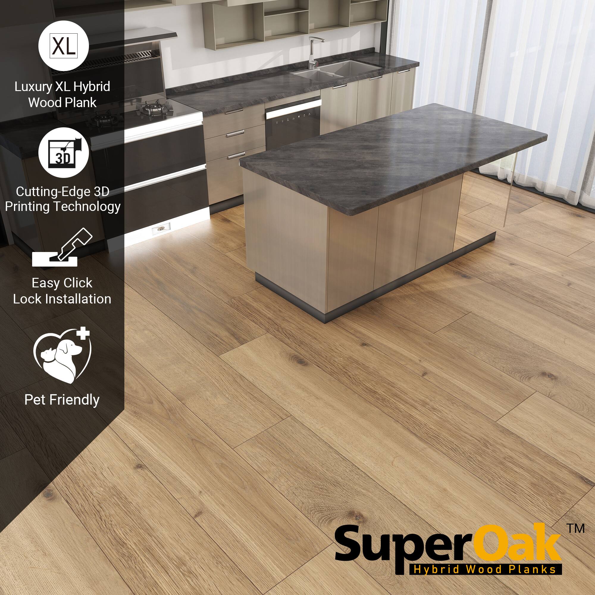 XL Luxury XL Hybrid Wood Plank  
Cutting-Edge 3D Printing Technology  
Easy Click Lock Installation  
Pet Friendly  

SuperOak  
Hybrid Wood Planks
