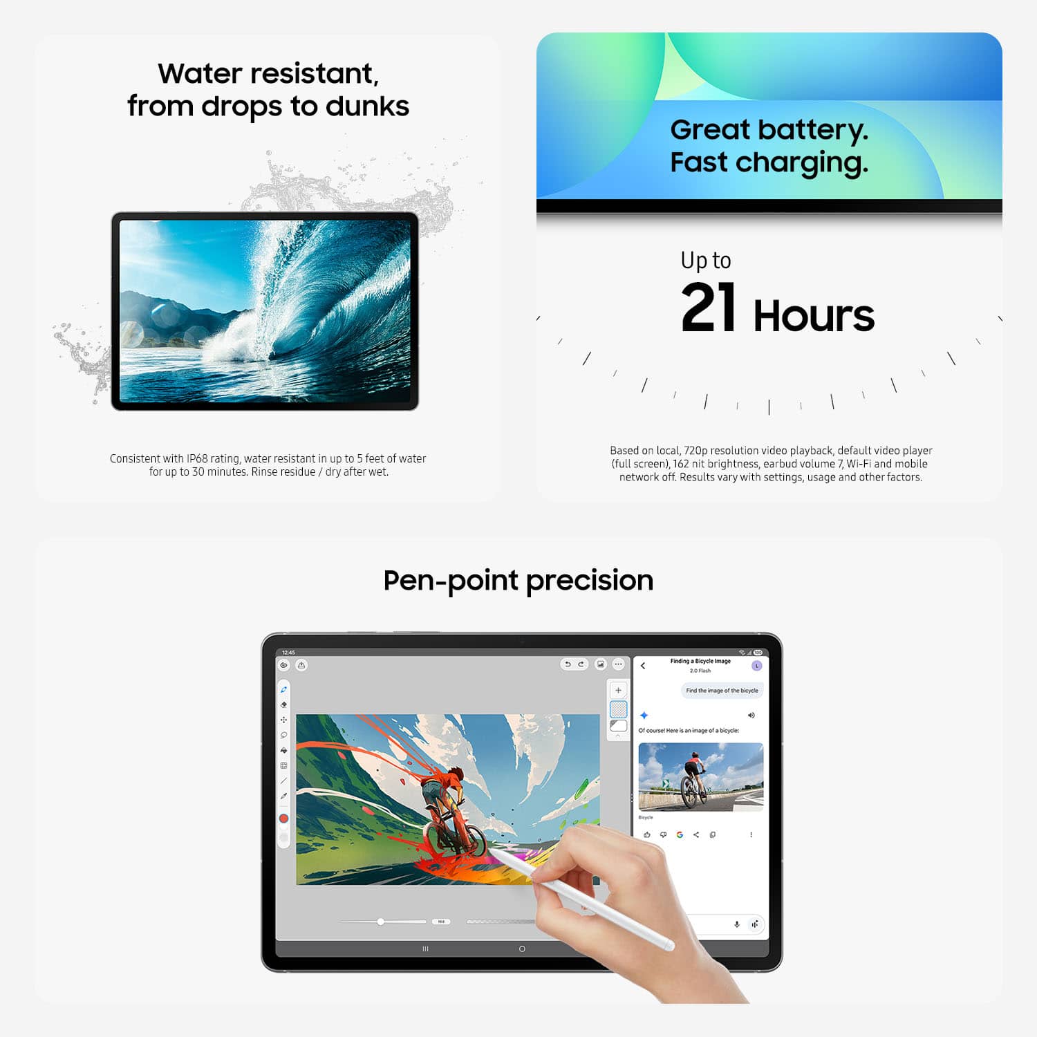 Water resistant, from drops to dunks. Great battery. Fast charging. Up to 21 Hours. Consistent with IPS rating. Mater resistant in up to 5 feet at water for up to 30 minutes. Rinse residue and dry after wet. Based on local, 720p resolution video playback, default video player (full screen), 162 Mt brightness, earbud volume 2. Wi-Fi and mobile network on. Results vary with settings, usage and other factors. Pen-point precision.