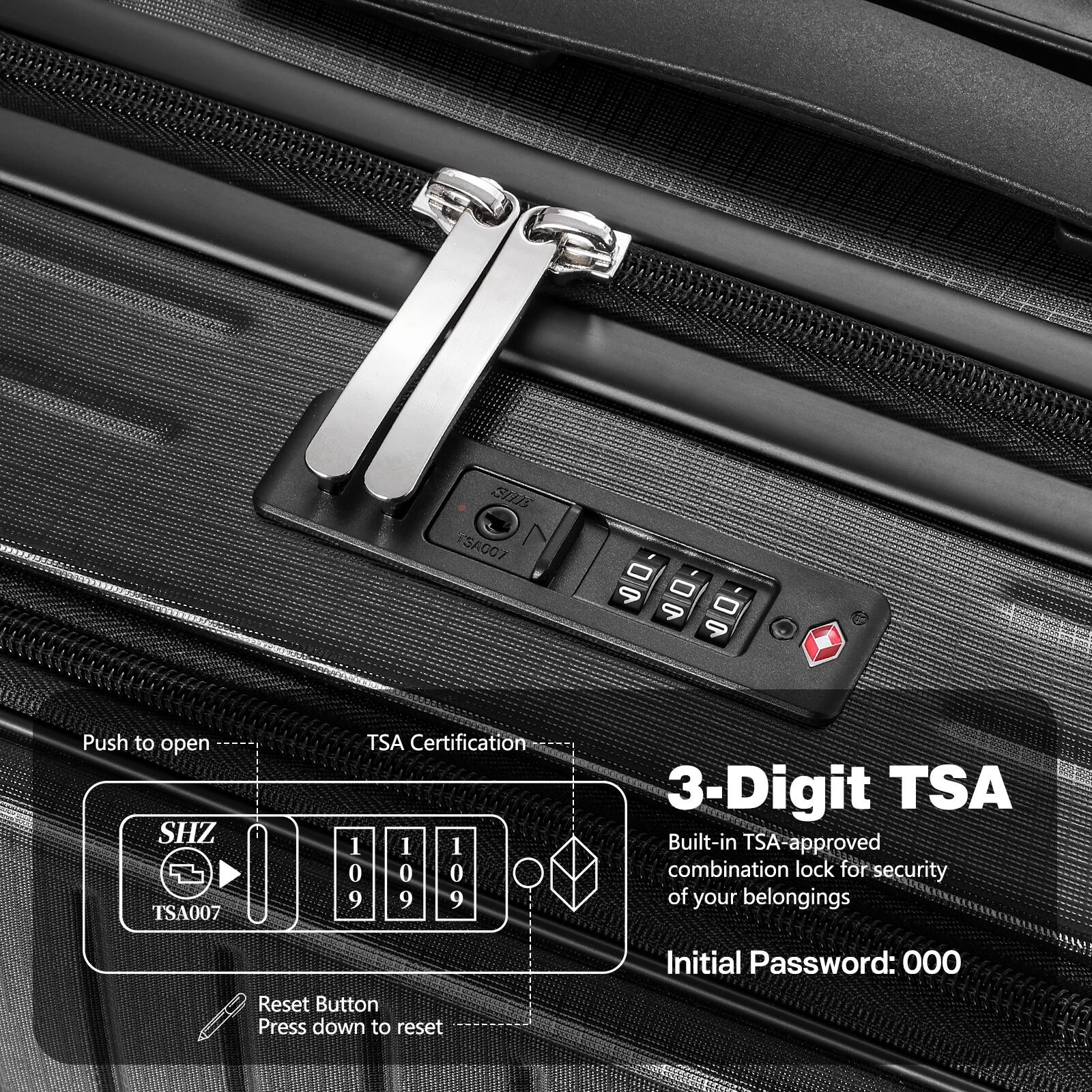 S01 SA007 - 9 - 9 - 9  
Push to open  
SHZ TSA007 TSA Certification  
1 1 1 0 0 0 9 9 9  

3-Digit TSA  
Built-in TSA-approved combination lock for security of your belongings  
Initial Password: 000  

Reset Button  
Press down to reset