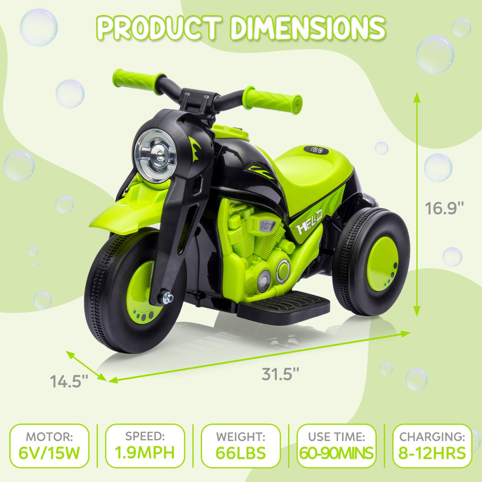 PRODUCT DIMENSIONS

- Length: 31.5"
- Width: 14.5"
- Height: 16.9"

MOTOR: 6V/15W

SPEED: 1.9MPH

WEIGHT: 66LBS

USE TIME: 60-90MINS

CHARGING: 8-12HRS