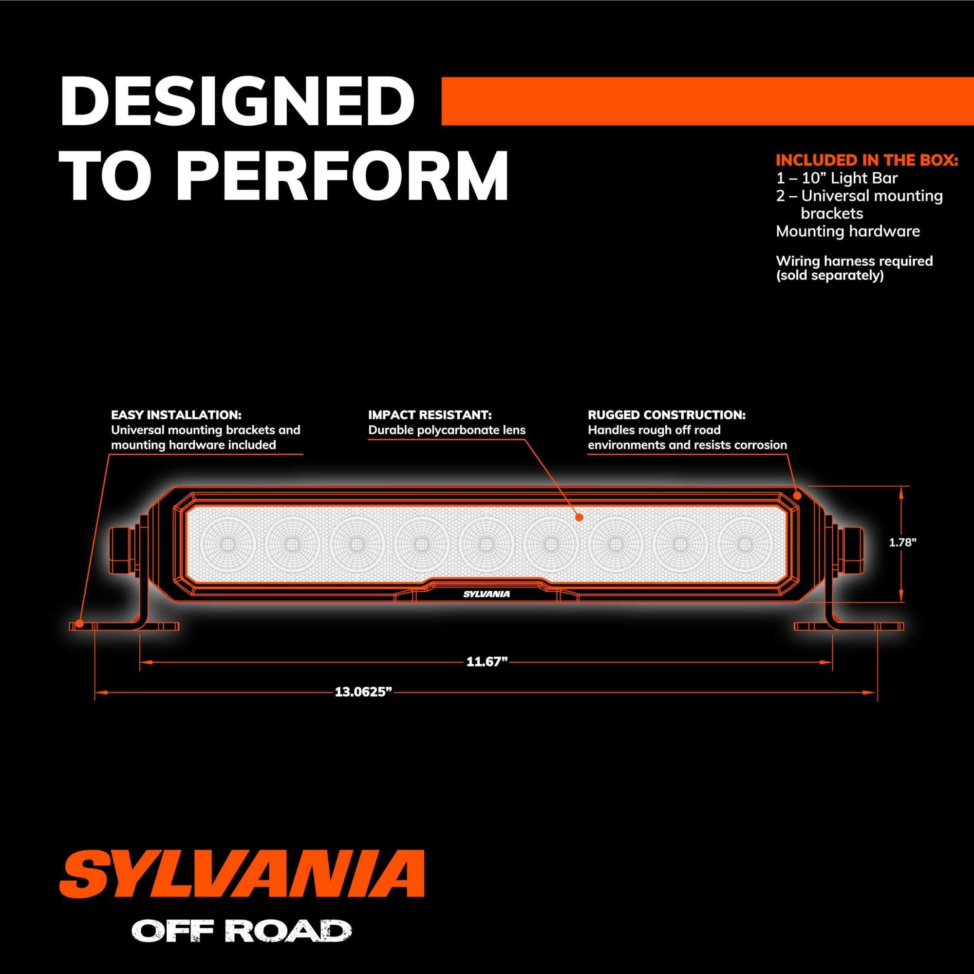 DESIGNED TO PERFORM

INCLUDED IN THE BOX:
1 - 10" Light Bar
2 - Universal mounting brackets
Mounting hardware
Wiring harness required (sold separately)

EASY INSTALLATION:
Universal mounting brackets and mounting hardware included

IMPACT RESISTANT:
Durable polycarbonate lens

RUGGED CONSTRUCTION:
Handles rough off-road environments and resists corrosion

SYLVANIA OFF ROAD

1.78" H x 11.67" W x 13.0625" L