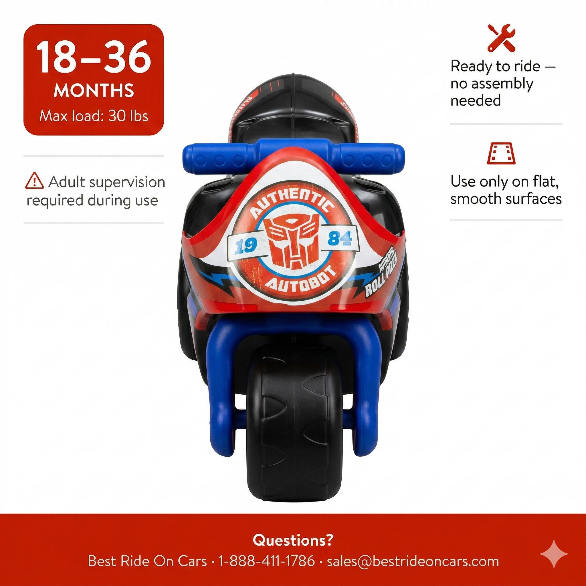18-36 MONTHS  
Max load: 30 lbs  

AUTHENTIC  
84 19 BUN AUTOBOT ROLL  

Ready to ride - no assembly needed!  
Adult supervision required during use  

Use only on flat, smooth surfaces  

Questions?  
Best Ride On Cars • 1-888-411-1786 • sales@bestrideoncars.com