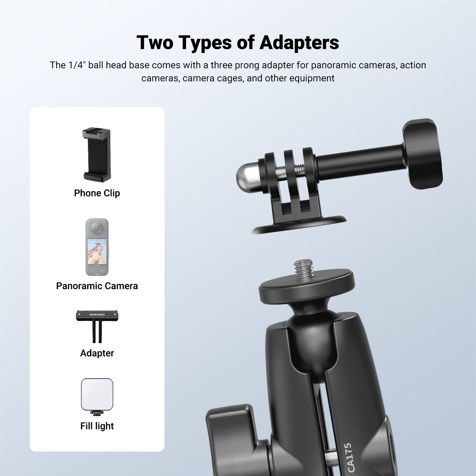 Two Types of Adapters

The 1/4" ball head base comes with a three prong adapter for panoramic cameras, action cameras, camera cages, and other equipment

Phone Clip
Panoramic Camera
Adapter
Fill light