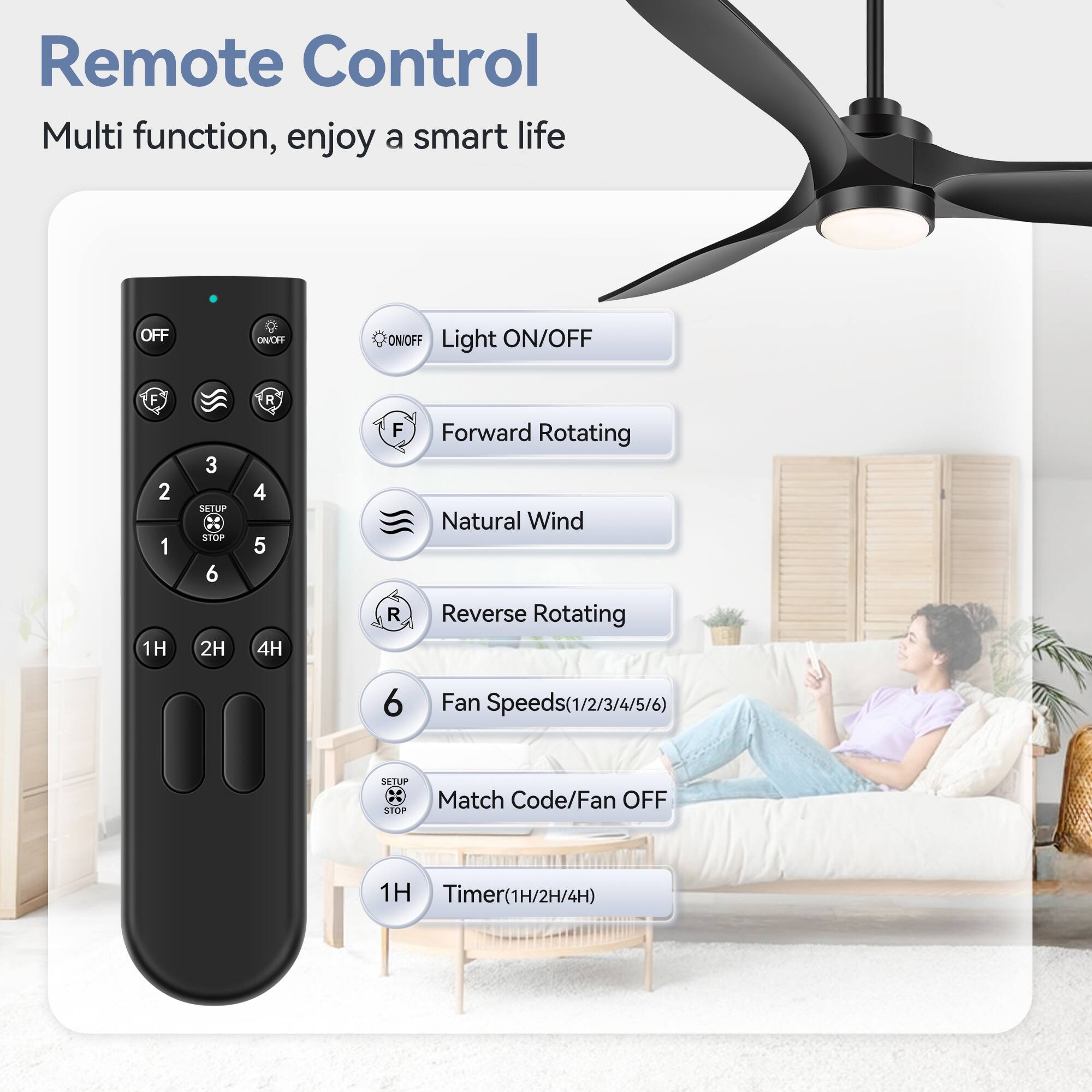 Remote Control
Multi function, enjoy a smart life

OFF ONC ON/OFF Light ON/OFF
F 2 1 1H 3 SETUP STOP
R 4 5 4H F R
Forward Rotating Natural Wind Reverse Rotating
6 Fan Speeds(1/2/3/4/5/6)
SETUP STOP Match Code/Fan OFF
1H Timer(1H/2H/4H)