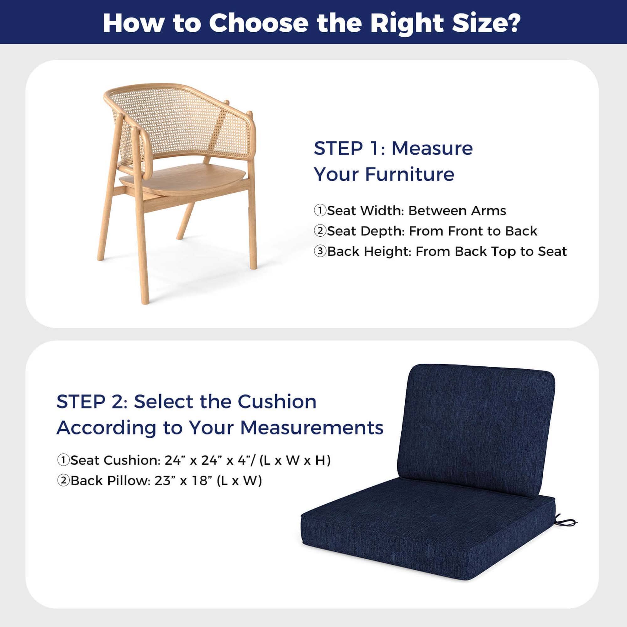 How to Choose the Right Size?

STEP 1: Measure Your Furniture
1. Seat Width: Between Arms
2. Seat Depth: From Front to Back
3. Back Height: From Back Top to Seat

STEP 2: Select the Cushion According to Your Measurements
1. Seat Cushion: 24" x 24" x 4" (L x W x H)
2. Back Pillow: 23" x 18" (L x W)
