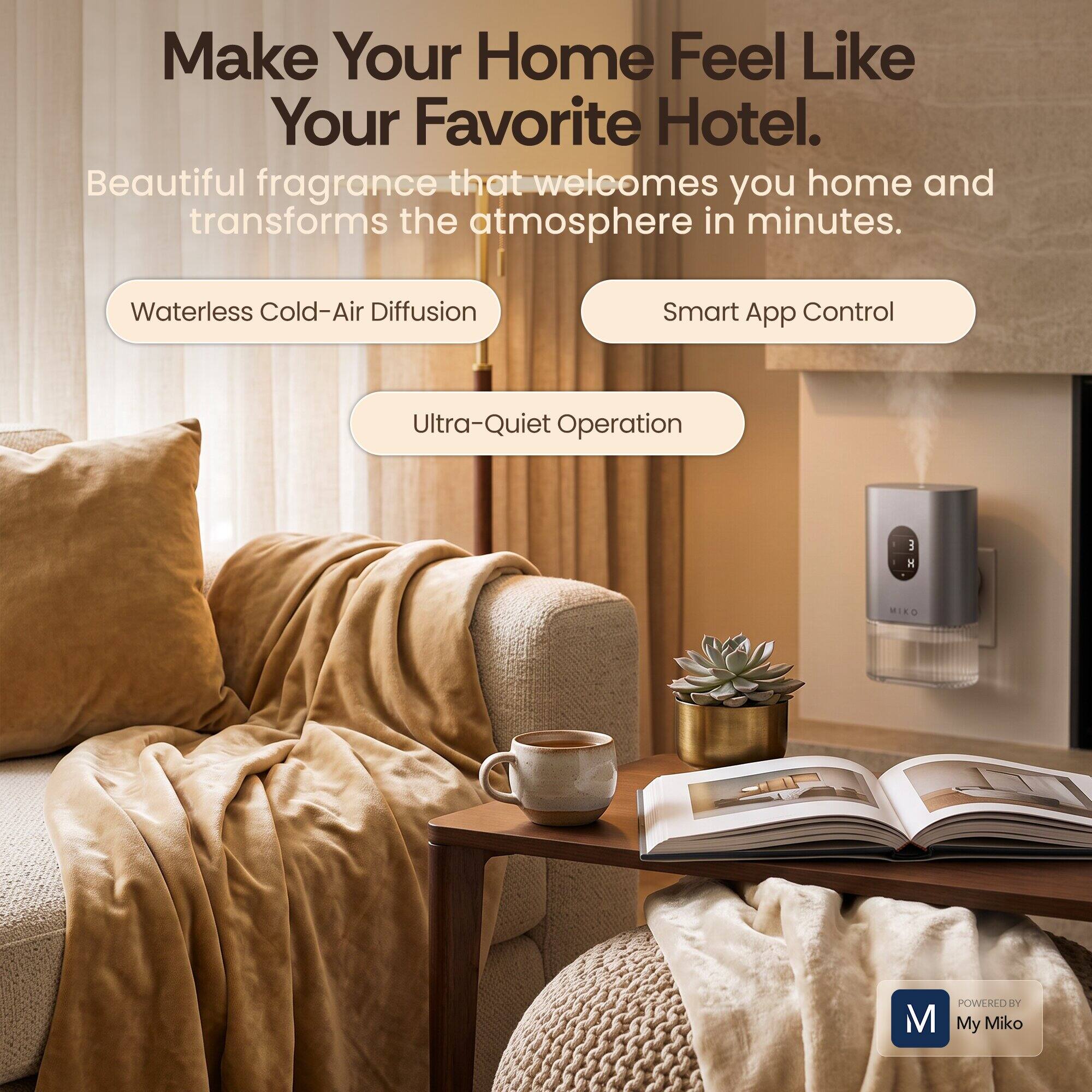 Make Your Home Feel Like Your Favorite Hotel.  
Beautiful fragrance that welcomes you home and transforms the atmosphere in minutes.  
Waterless Cold-Air Diffusion  
Smart App Control  
Ultra-Quiet Operation  
H MIKO M POWL D TY My Miko