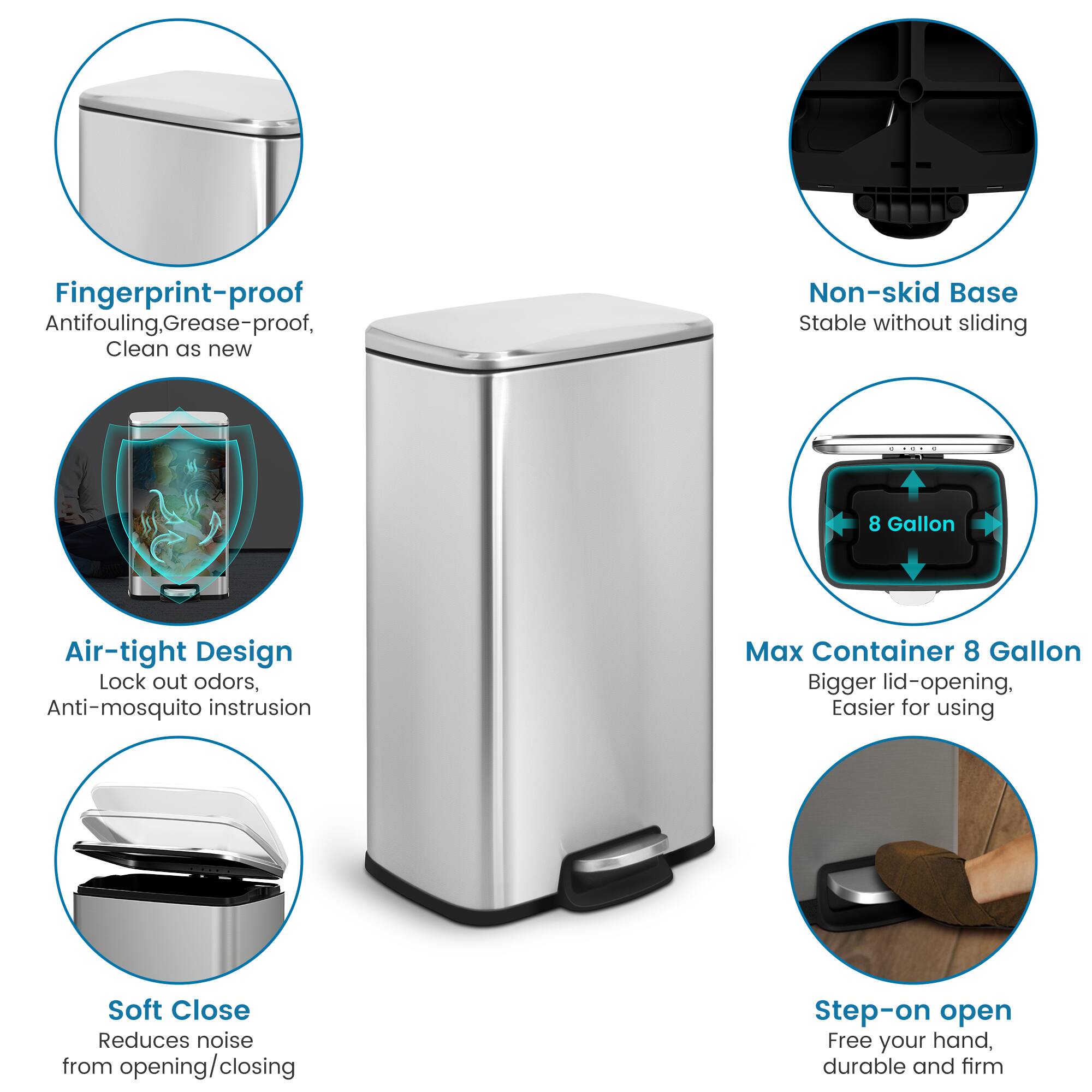 Fingerprint-proof Antifouling, Grease-proof, Clean as new, Non-skid Base, Stable without sliding, Air-tight Design, Lock out odors, Anti-mosquito instrusion, Max Container 8 Gallon, Bigger lid-opening, Easier for using, Soft Close, Reduces noise from opening/closing, Step-on open, Free your hand, durable and firm