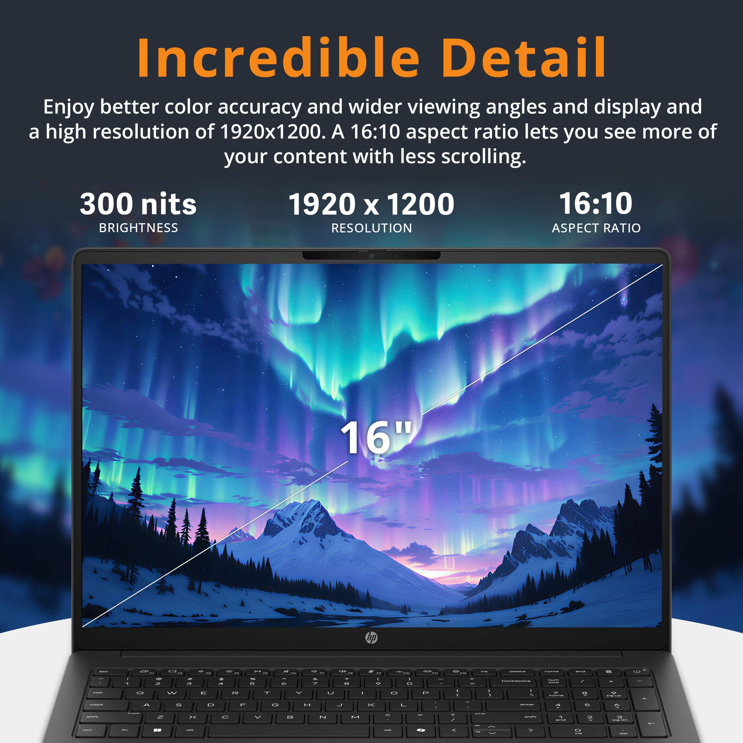 Incredible Detail

Enjoy better color accuracy and wider viewing angles and display and a high resolution of 1920x1200. A 16:10 aspect ratio lets you see more of your content with less scrolling.

300 nits
BRIGHTNESS

1920 x 1200
RESOLUTION

16:10
ASPECT RATIO

16"
