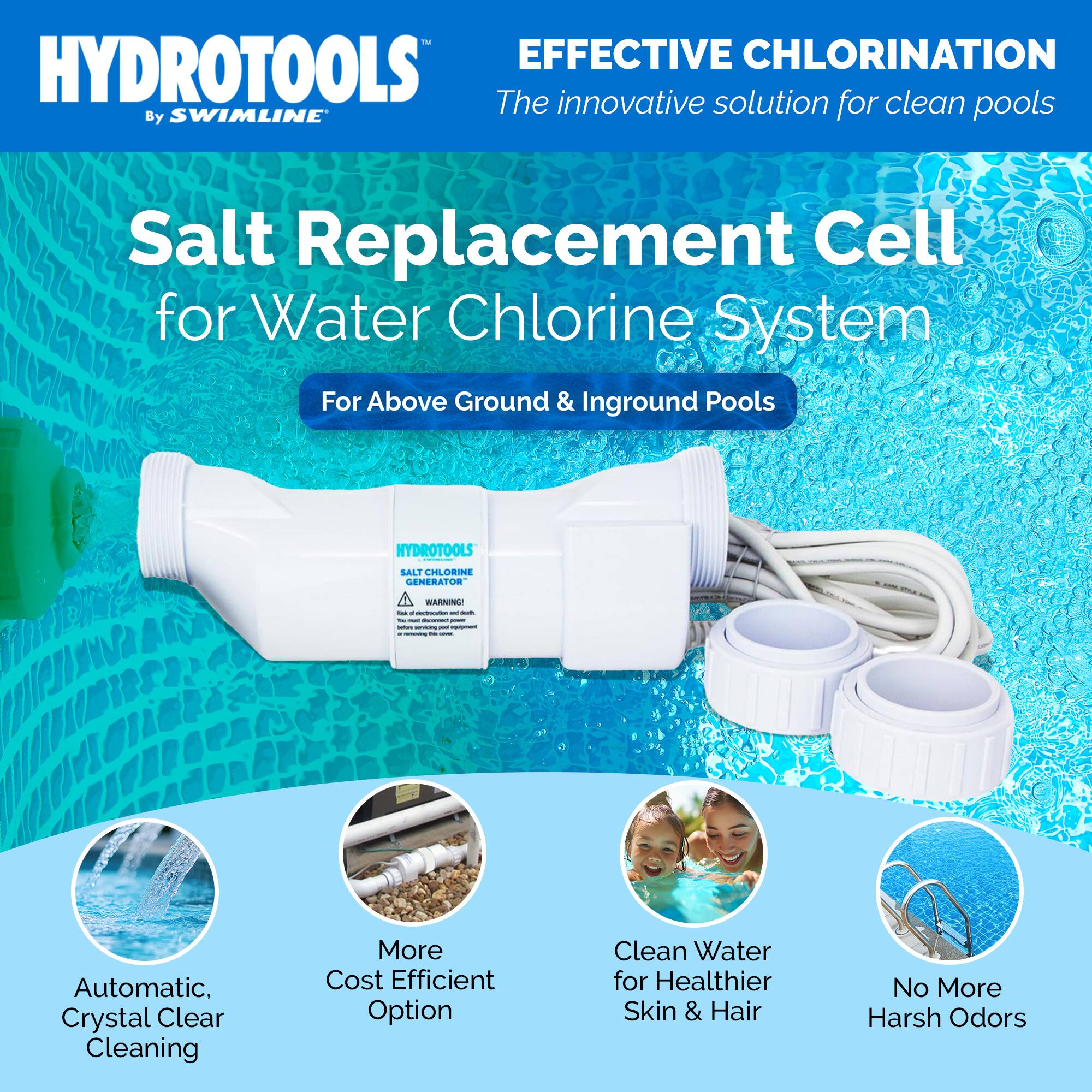 HYDROTOOLS  
By SWIMLINE™

EFFECTIVE CHLORINATION  
The innovative solution for clean pools

Salt Replacement Cell  
for Water Chlorine System  
For Above Ground & Inground Pools

- Automatic, Crystal Clear Cleaning
- More Cost Efficient Option
- Clean Water for Healthier Skin & Hair
- No More Harsh Odors