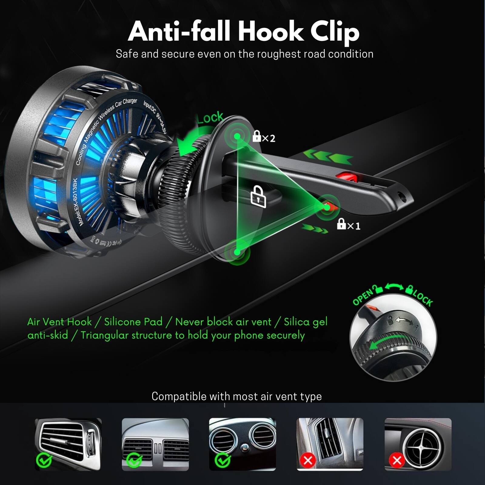 Anti-fall Hook Clip  
Safe and secure even on the roughest road condition  

Car Charger Wireless IotDc Magnetic Cooling 3BK B0 ModelEK  

Lock x2 Ax1 Air Vent Hook / Silicone Pad / Never block air vent / Silica gel anti-skid / Triangular structure to hold your phone securely  

OPEN LOCK  

Compatible with most air vent type