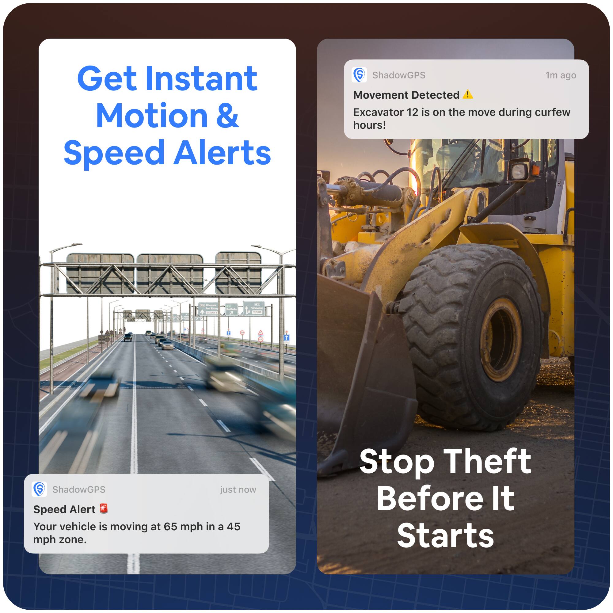 Get Instant Motion & Speed Alerts

ShadowGPS
just now
Speed Alert
Your vehicle is moving at 65 mph in a 45 mph zone.

ShadowGPS
1m ago
Movement Detected
Excavator 12 is on the move during curfew hours!

Stop Theft Before It Starts