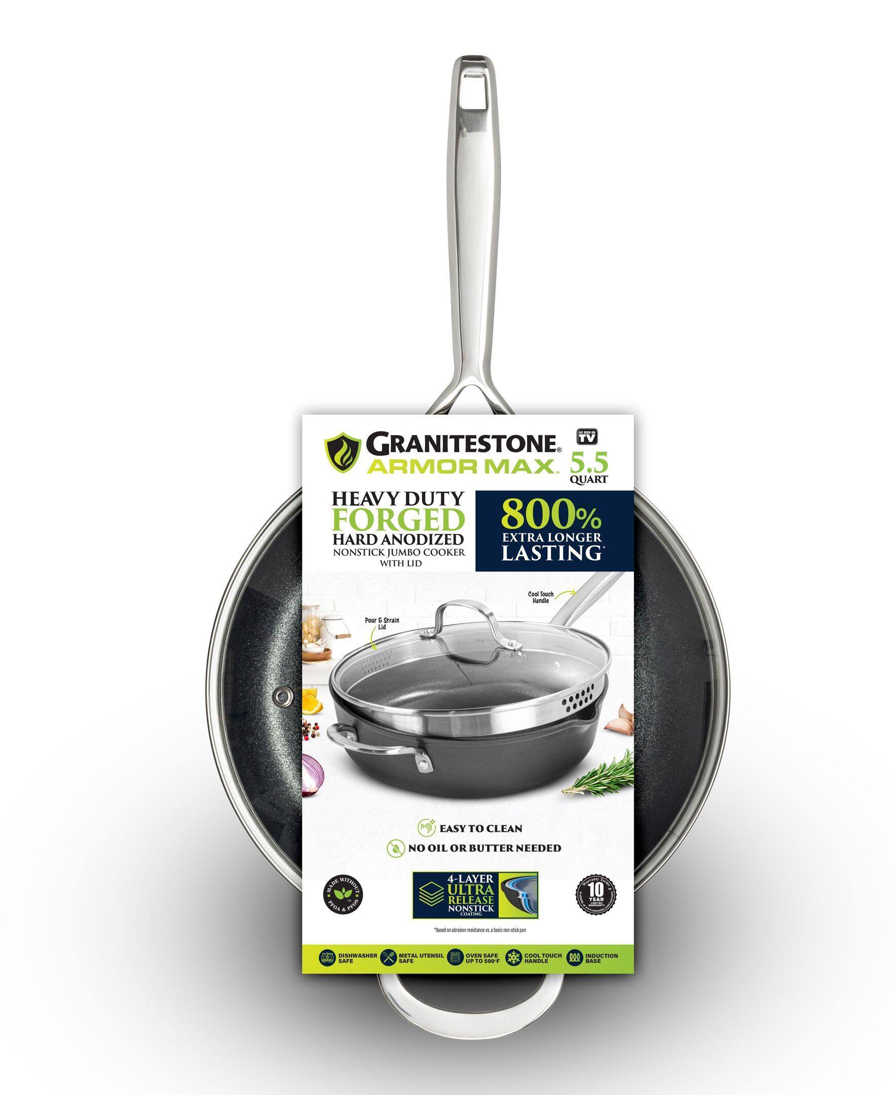 TV GRANITESTONE ARMOR MAX 5.5 QUART HEAVY DUTY FORGED HARD ANODIZED EXTRA LONGER LASTING NONSTICK JUMBO COOKER WITH LID

EASY TO CLEAN NO OIL OR BUTTER NEEDED

4-LAYER ULTRA RELEASE NONSTICK

800% EXTRA LONGER LASTING

HEAVY DUTY FORGED HARD ANODIZED NONSTICK JUMBO COOKER WITH LID

EASY TO CLEAN NO OIL OR BUTTER NEEDED

4-LAYER ULTRA RELEASE NONSTICK

800% EXTRA LONGER LASTING

DISHWASHER SAFE

METAL UTENSIL SAFE

OVEN SAFE UP TO 500°F

COOL TOUCH HANDLE

INDUCTION BASE