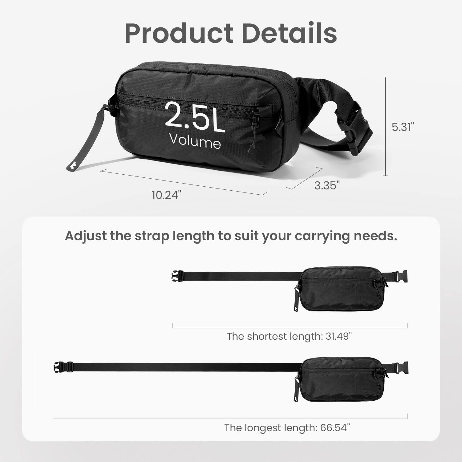 Product Details:
- 2.5L Volume
- 5.31" 10.24" 3.35"
- Adjust the strap length to suit your carrying needs.
- The shortest length: 31.49" 800
- The longest length: 66.54"