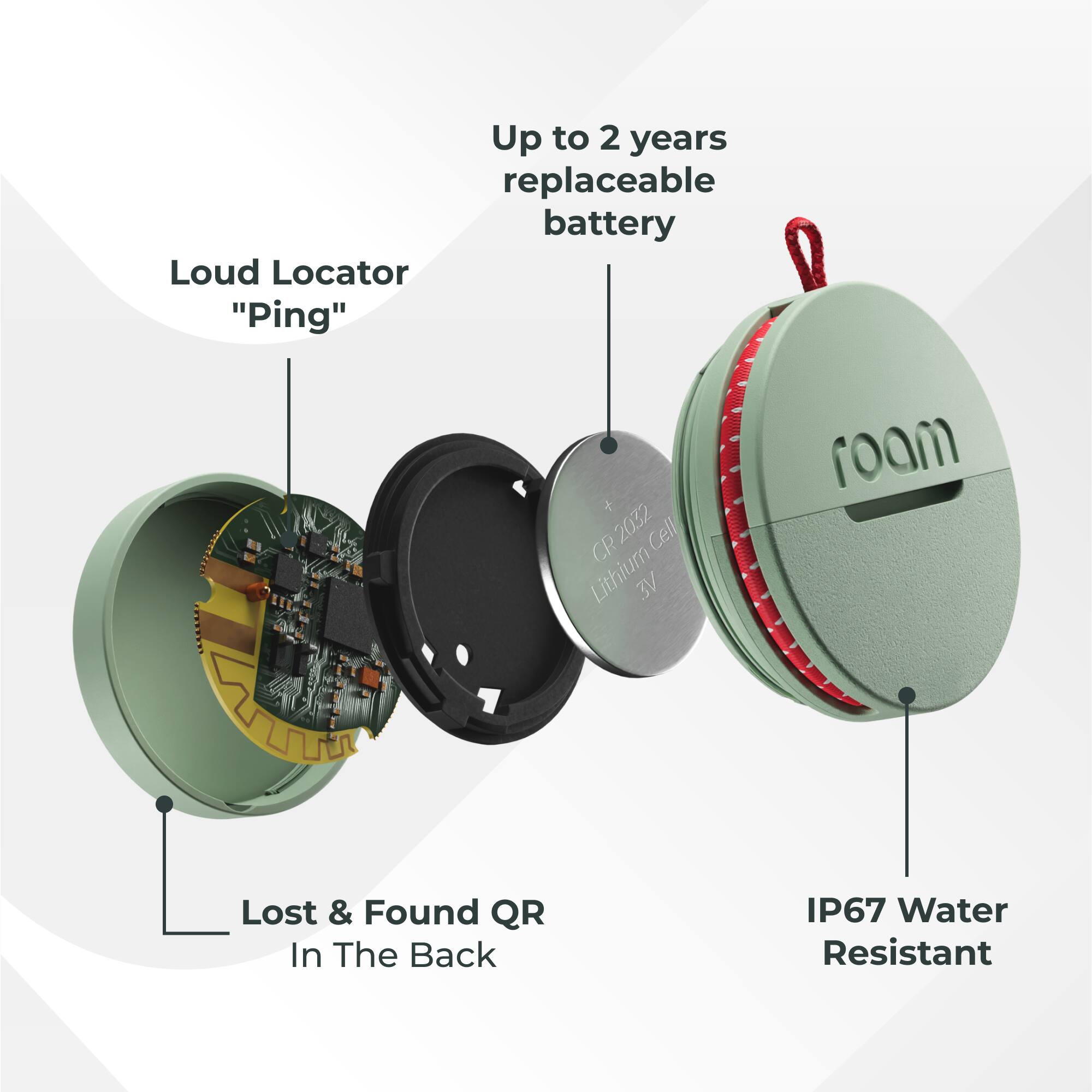 Up to 2 years replaceable battery  
Loud Locator "Ping"  
2032 Cell CR Lithium  
VE roam  
Lost & Found QR In The Back  
IP67 Water Resistant