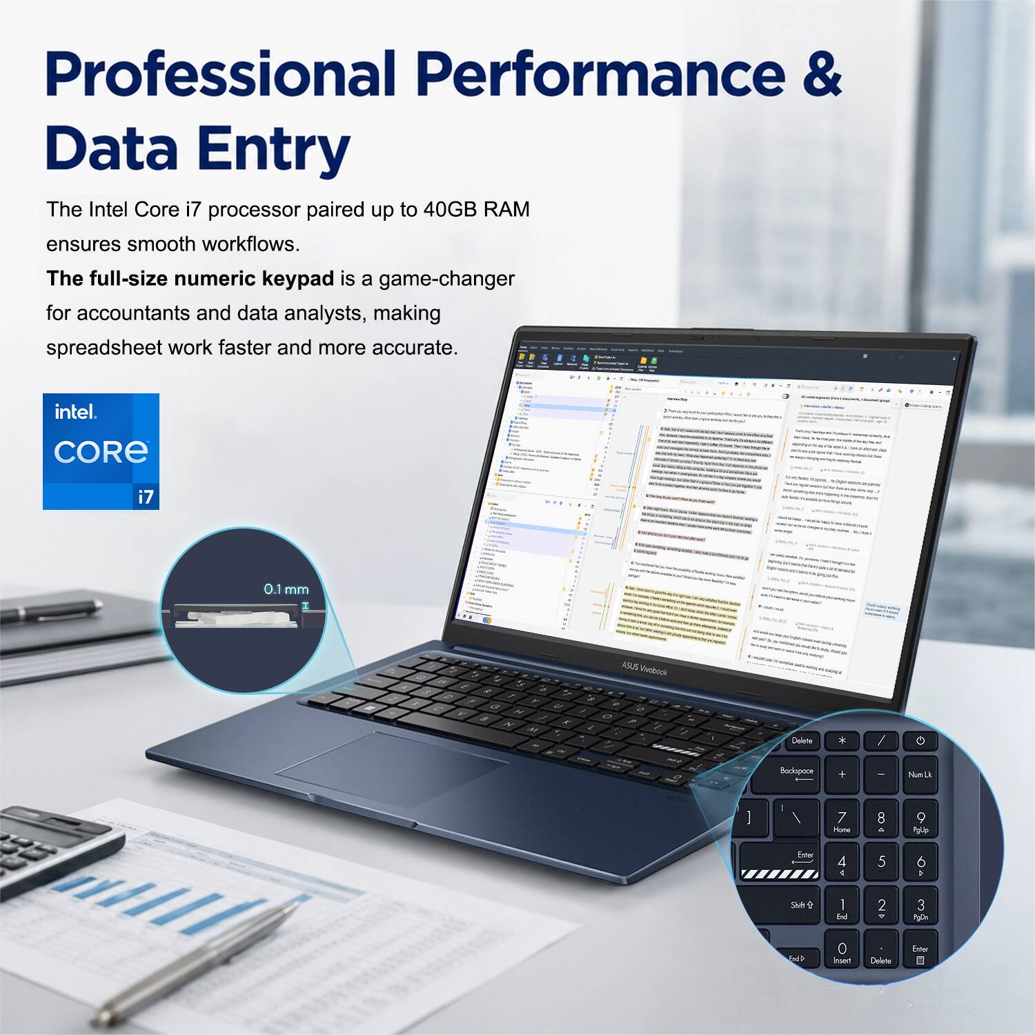Professional Performance & Data Entry

The Intel Core i7 processor paired up to 40GB RAM ensures smooth workflows. The full-size numeric keypad is a game-changer for accountants and data analysts, making spreadsheet work faster and more accurate.

intel. CORE i7

0.1 mm

ASUS Pobocka

Delete Backspace

Num Lk

7 8 9

4 5 6

1 2 3

Shift

End

Insert

Delete