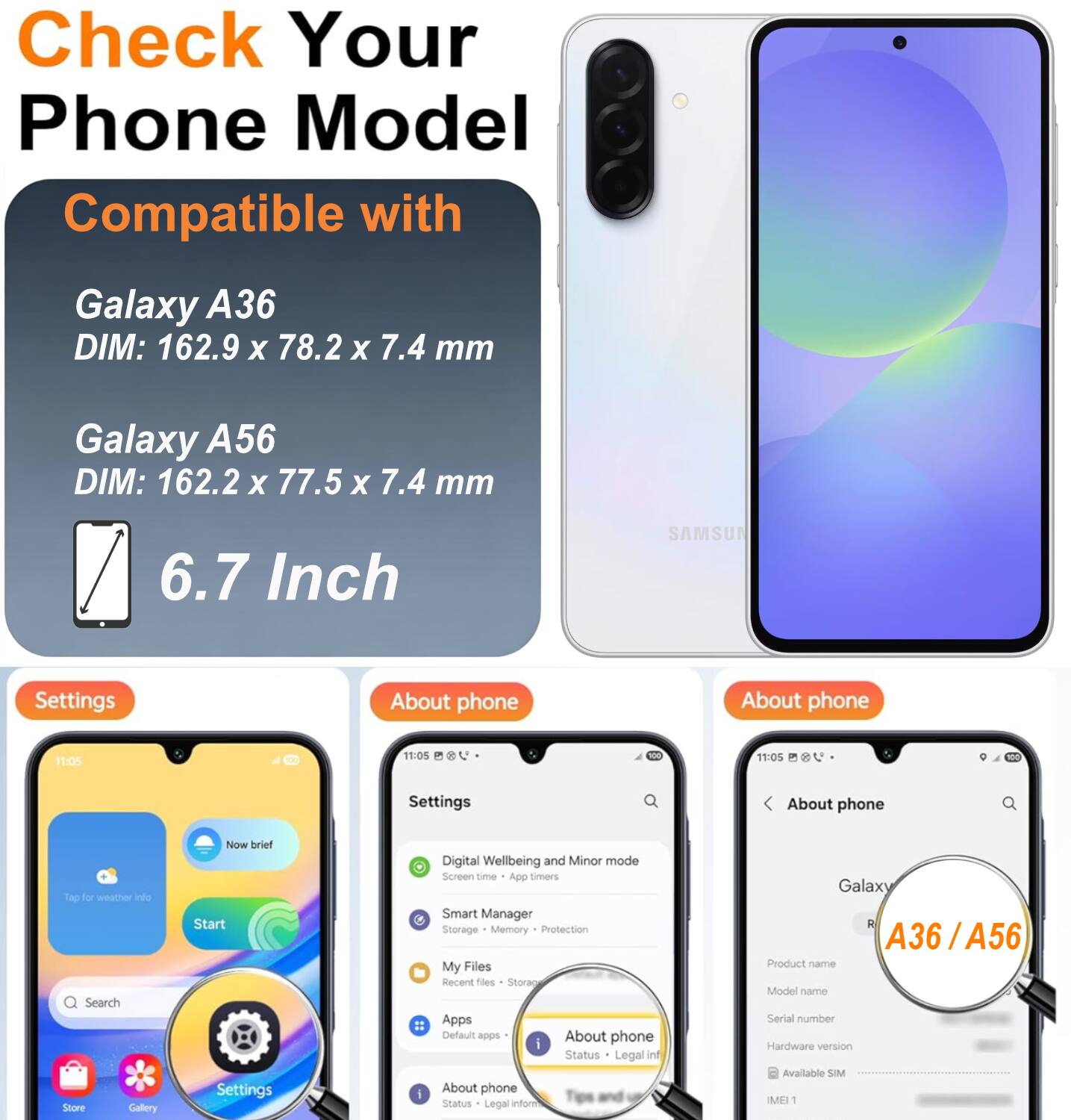 Check Your Phone Model

Compatible with

Galaxy A36 DIM: 162.9 x 78.2 x 7.4 mm

Galaxy A56 DIM: 162.2 x 77.5 x 7.4 mm

6.7 Inch

SAMSUNG

Settings

About phone

11:05

Settings

About phone

Digital Wellbeing and Minor mode

Screen time

App timers

Smart Manager

Storage

Memory Protection

My Files

Recent files

Storacy

Apps

Default apps

About phone

Status

Legal info

Galaxy A36 / A56

Product name

Model name

Serial number

Hardware version

Available SIM

IMEI 1