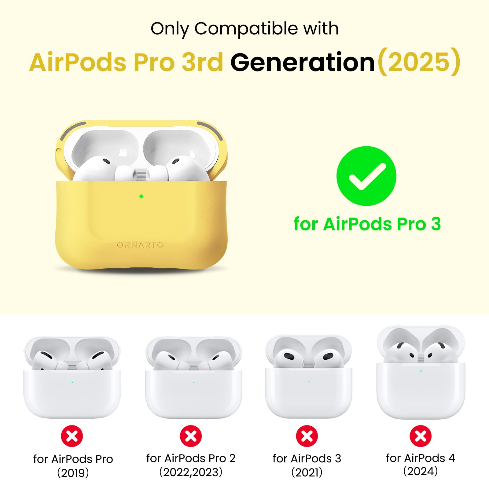Only Compatible with AirPods Pro 3rd Generation (2025)  
ORNARTO for AirPods Pro 3  
for AirPods Pro (2019)  
for AirPods Pro 2 (2022, 2023)  
for AirPods 3 (2021)  
for AirPods 4 (2024)