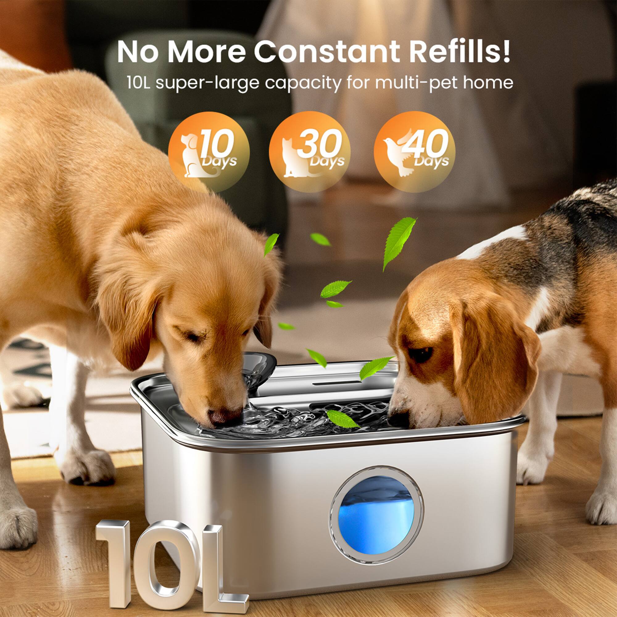 No More Constant Refills!  
10L super-large capacity for multi-pet home  
10 Days  
30 Days  
40 Days