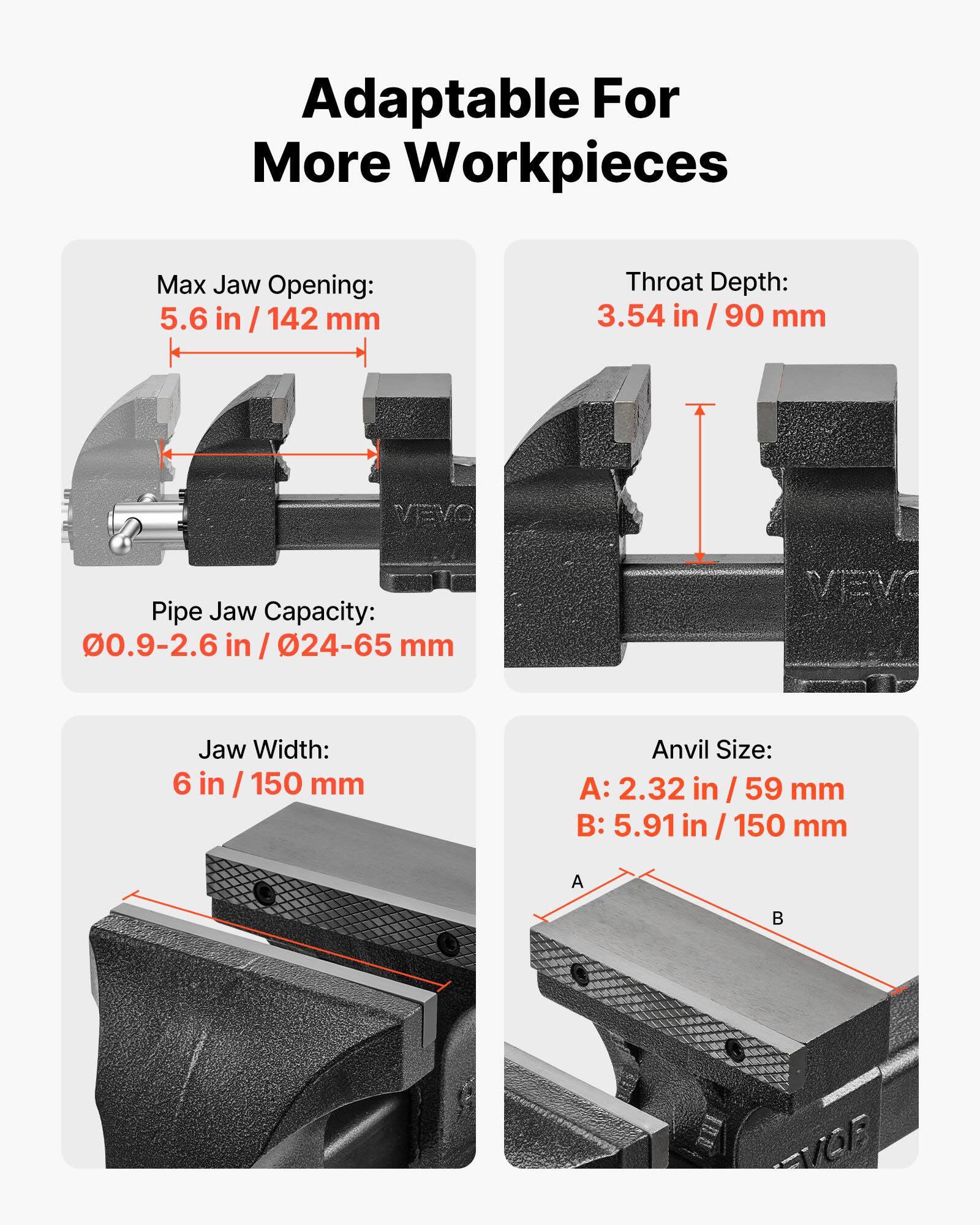 Adaptable For More Workpieces

Max Jaw Opening: 5.6 in / 142 mm

Throat Depth: 3.54 in / 90 mm

Pipe Jaw Capacity: 0.9-2.6 in / 24-65 mm

Jaw Width: 6 in / 150 mm

Anvil Size:
A: 2.32 in / 59 mm
B: 5.91 in / 150 mm
