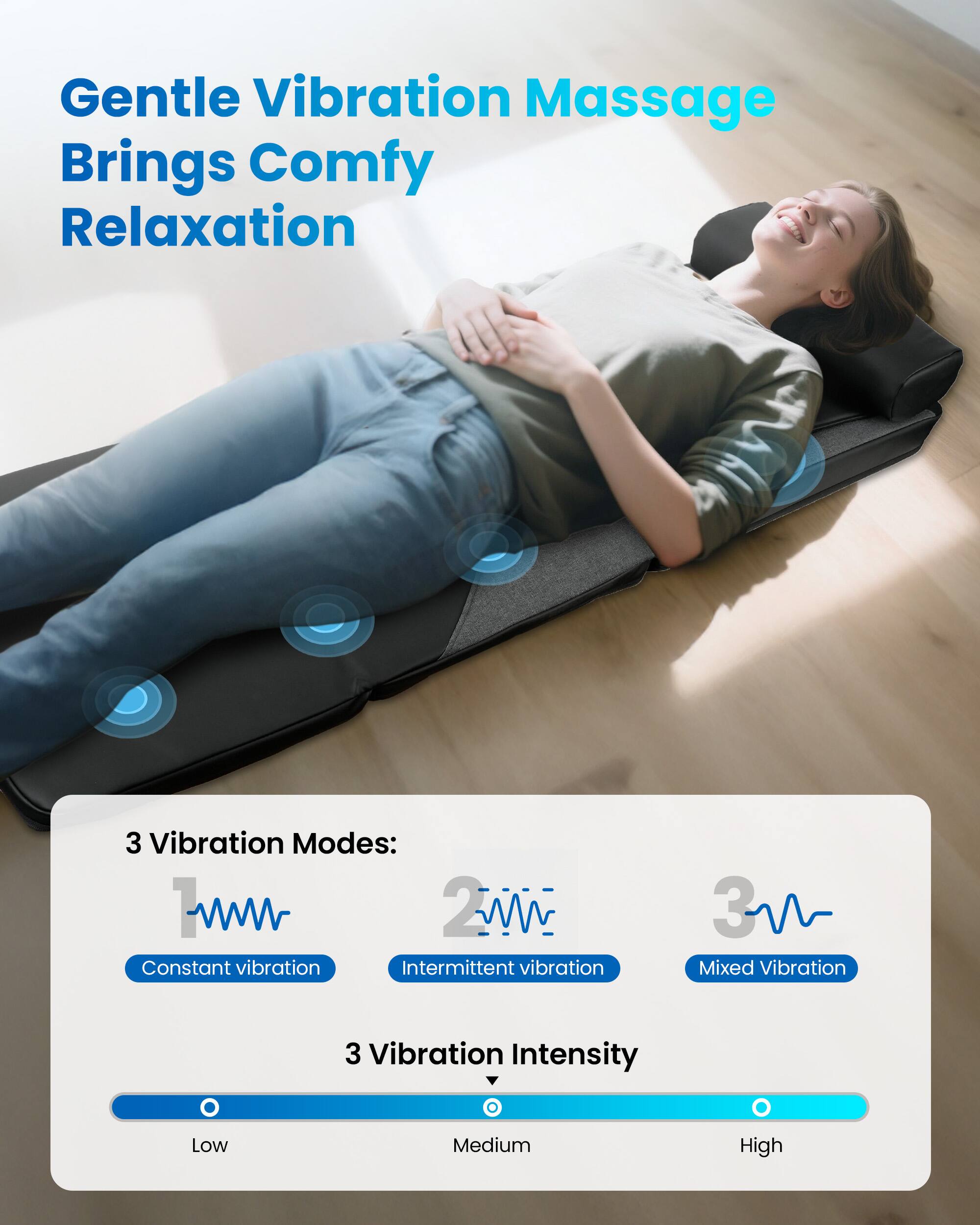 Gentle Vibration Massage Brings Comfy Relaxation

3 Vibration Modes:
1. Constant vibration
2. Intermittent vibration
3. Mixed Vibration

3 Vibration Intensity
- Low
- Medium
- High
