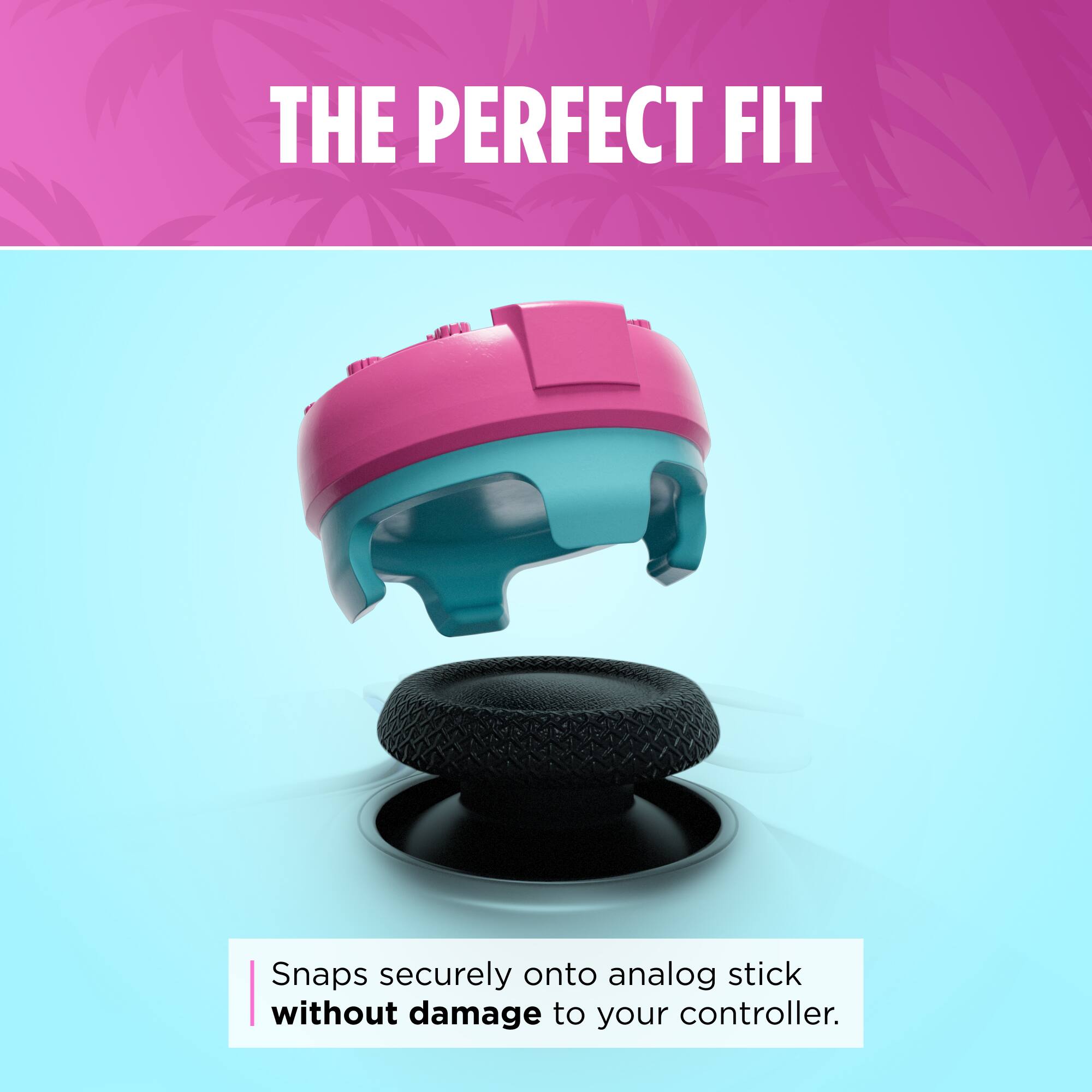 THE PERFECT FIT  
Snaps securely onto analog stick without damage to your controller.