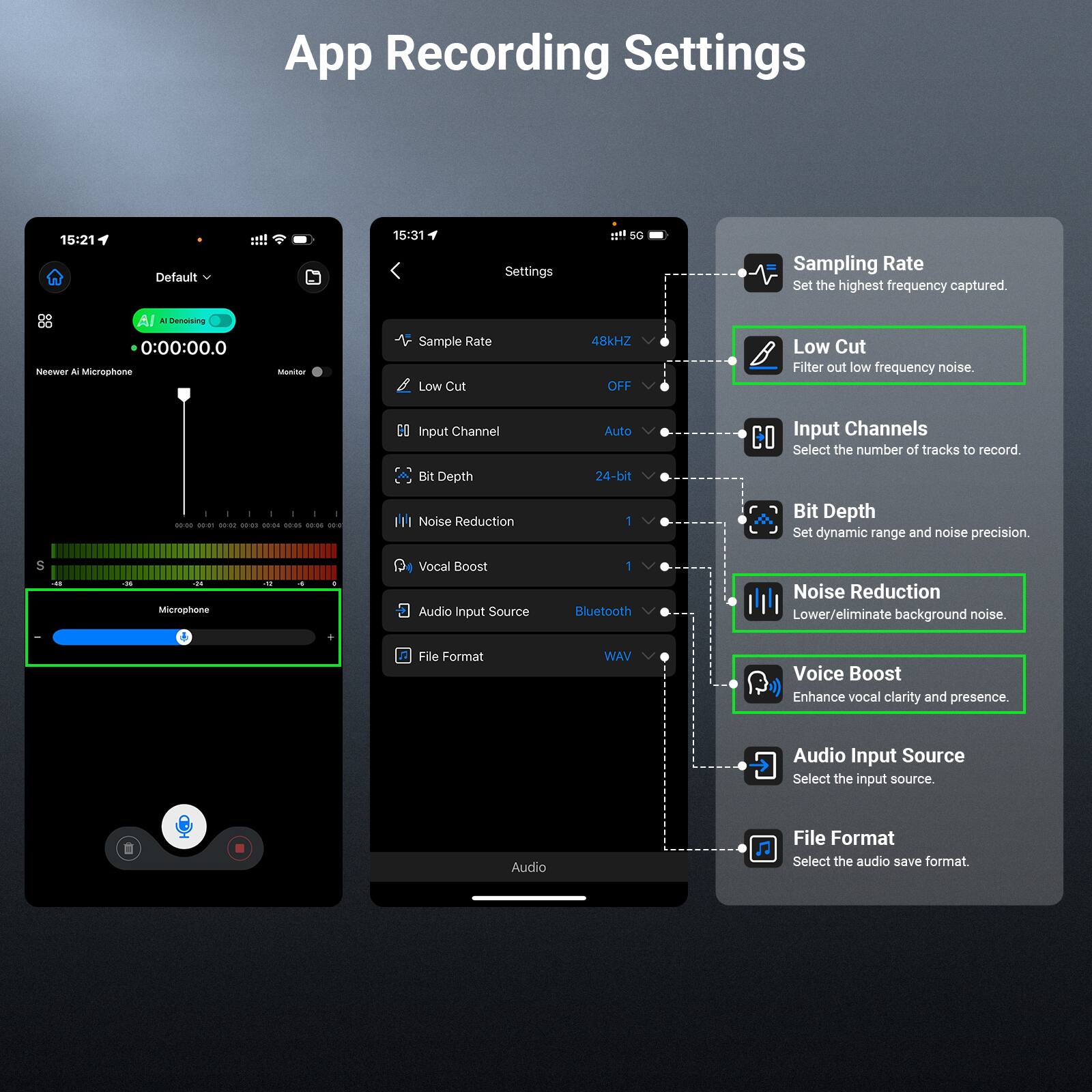 App Recording Settings

15:21 Default
15:31 Settings

Sampling Rate
Set the highest frequency captured.

Low Cut
Filter out low frequency noise.

Input Channel
Select the number of tracks to record.

Bit Depth
Set dynamic range and noise precision.

Noise Reduction
Lower/eliminate background noise.

Vocal Boost
Enhance vocal clarity and presence.

Audio Input Source
Select the input source.

File Format
Select the audio save format.