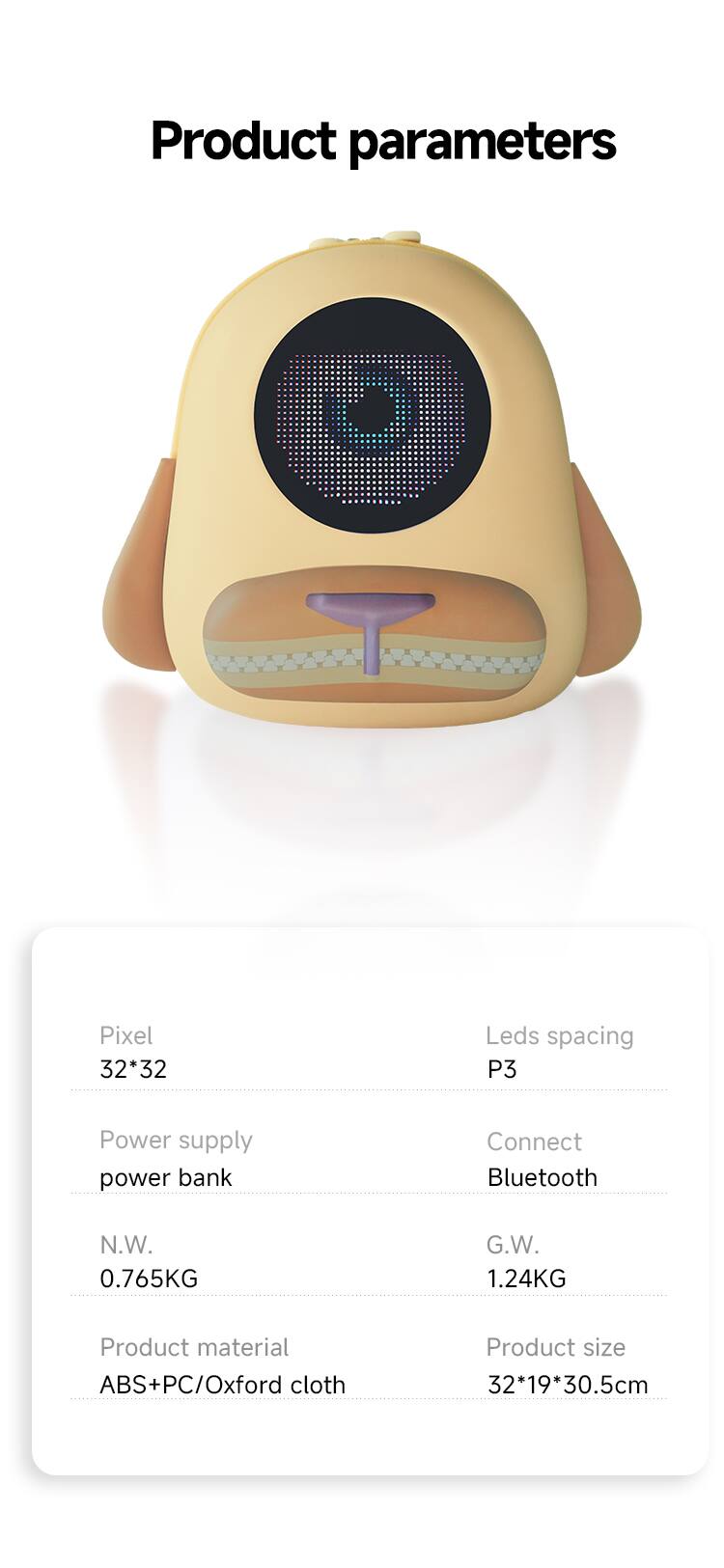 Product parameters

Pixel 32*32  
Leds spacing P3  
Power supply power bank  
Connect Bluetooth  
N.W. 0.765KG  
G.W. 1.24KG  
Product material ABS+PC/Oxford cloth  
Product size 32*19*30.5cm