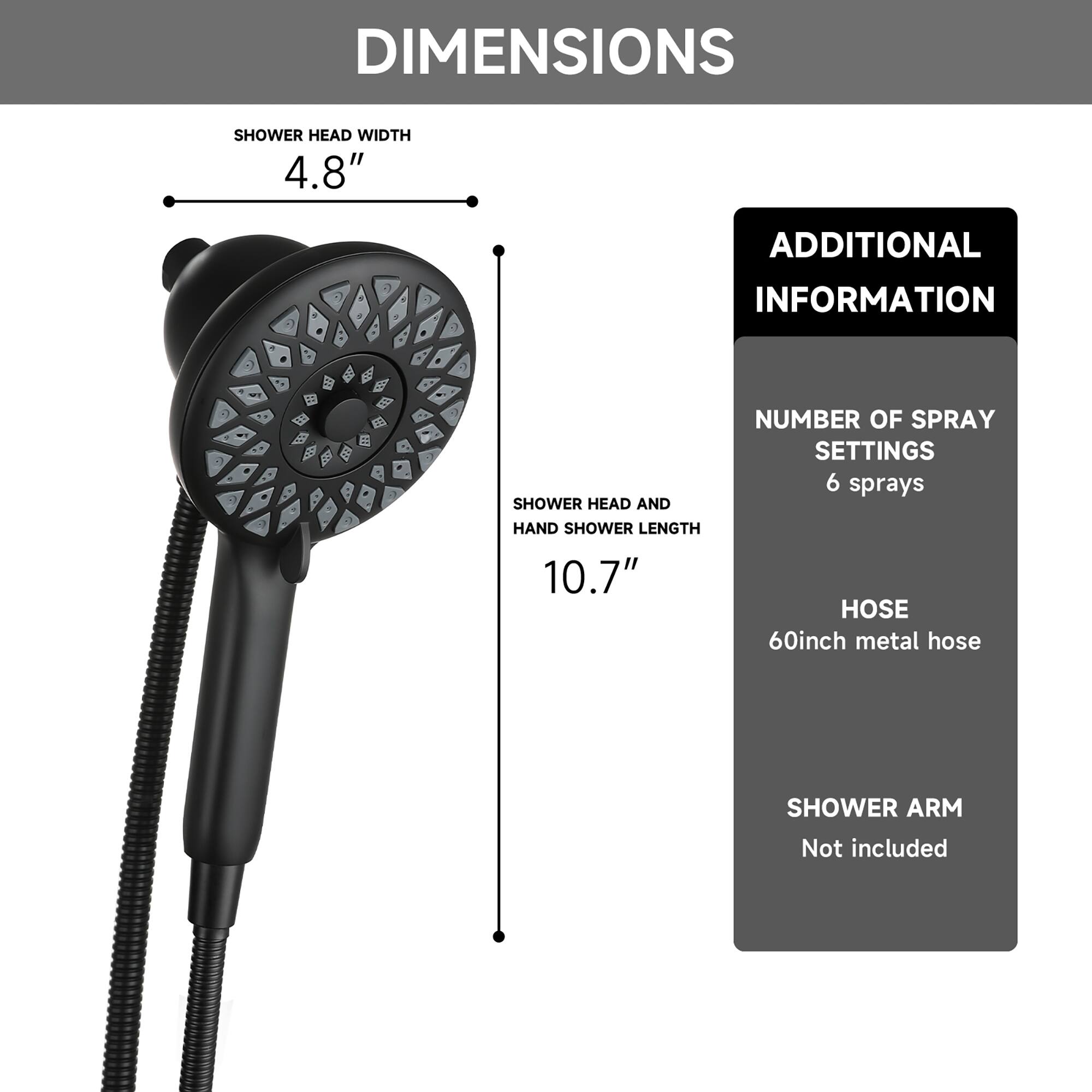 DIMENSIONS  
SHOWER HEAD WIDTH 4.8"  
SHOWER HEAD AND HAND SHOWER LENGTH 10.7"  

ADDITIONAL INFORMATION  
NUMBER OF SPRAY SETTINGS 6 sprays  
HOSE 60inch metal hose  
SHOWER ARM Not included