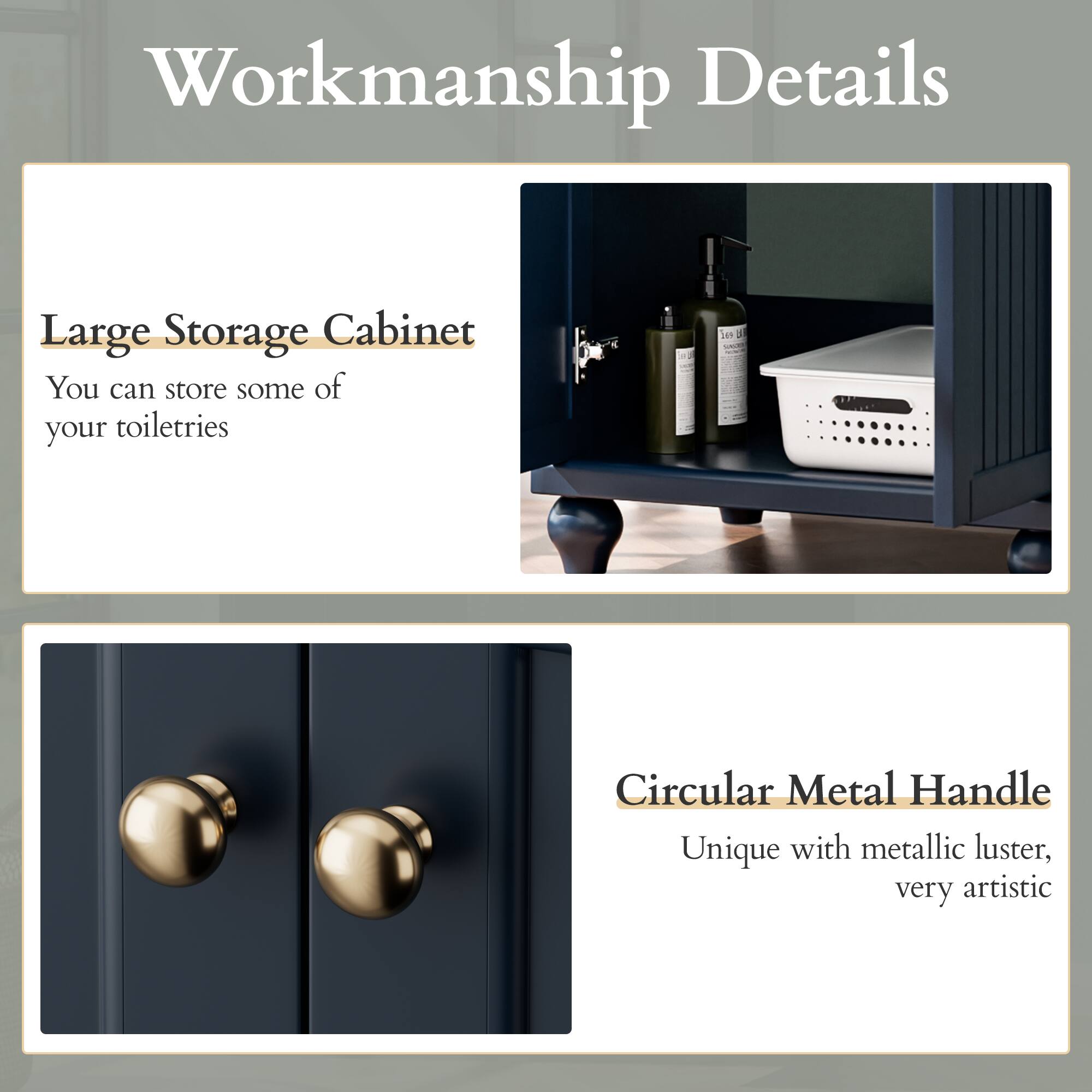 Workmanship Details

Large Storage Cabinet
You can store some of your toiletries

Circular Metal Handle
Unique with metallic luster, very artistic