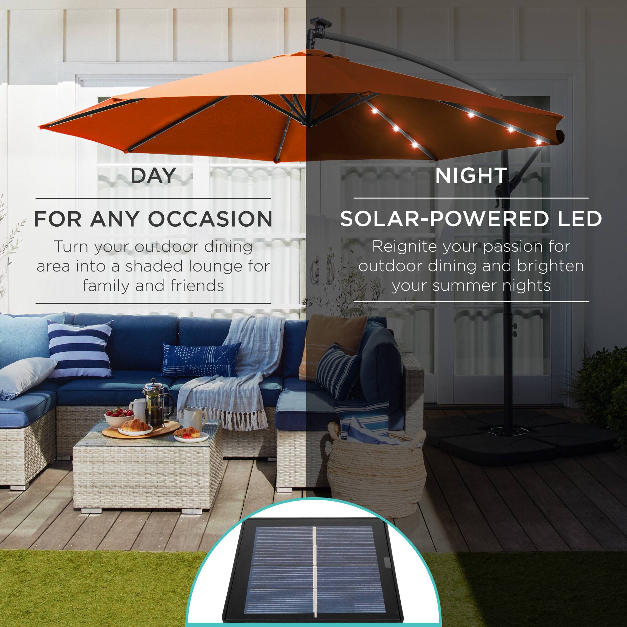 **DAY**

**FOR ANY OCCASION**

Turn your outdoor dining area into a shaded lounge for family and friends

---

**NIGHT**

**SOLAR-POWERED LED**

Reignite your passion for outdoor dining and brighten your summer nights