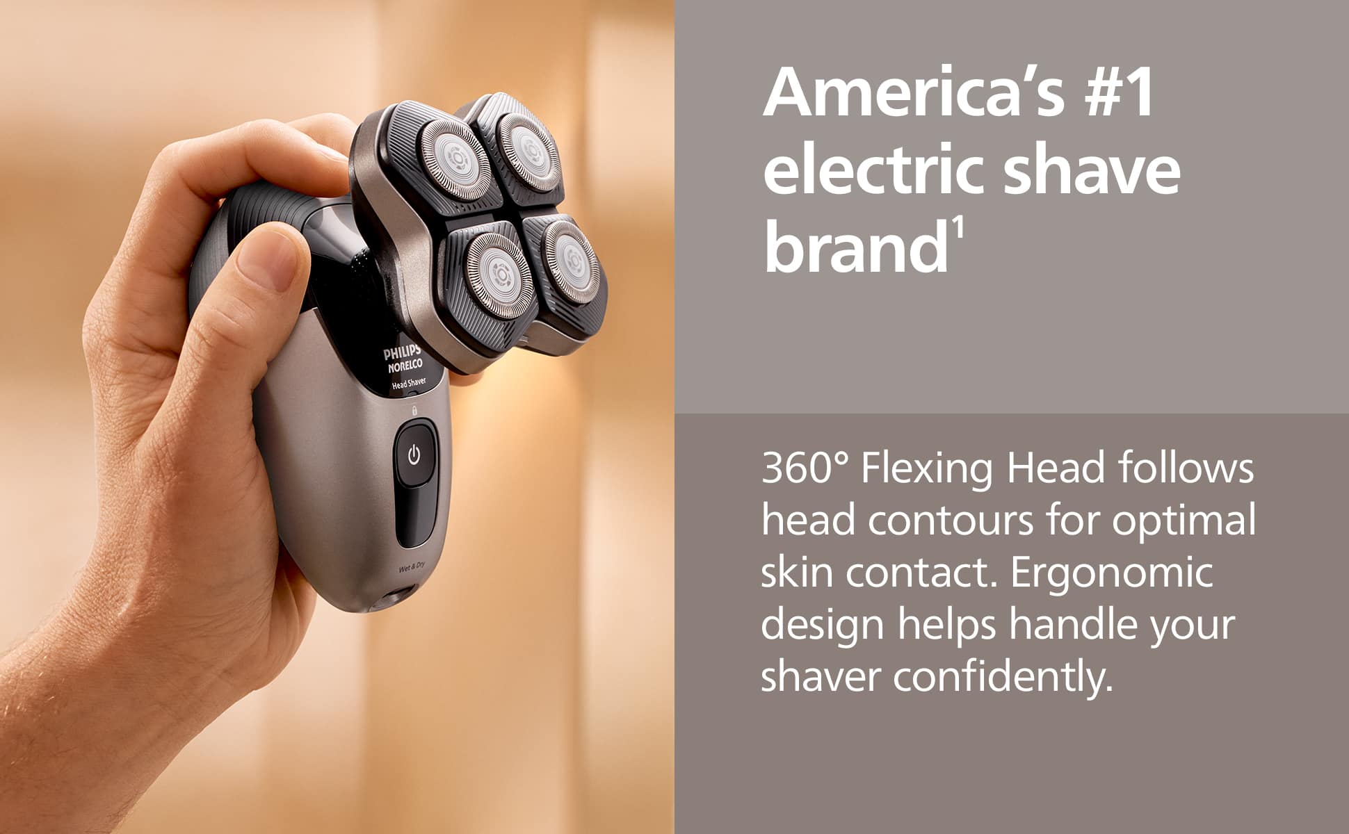America's #1 electric shave brand¹
360° Flexing Head follows head contours for optimal skin contact. Ergonomic design helps handle your shaver confidently.