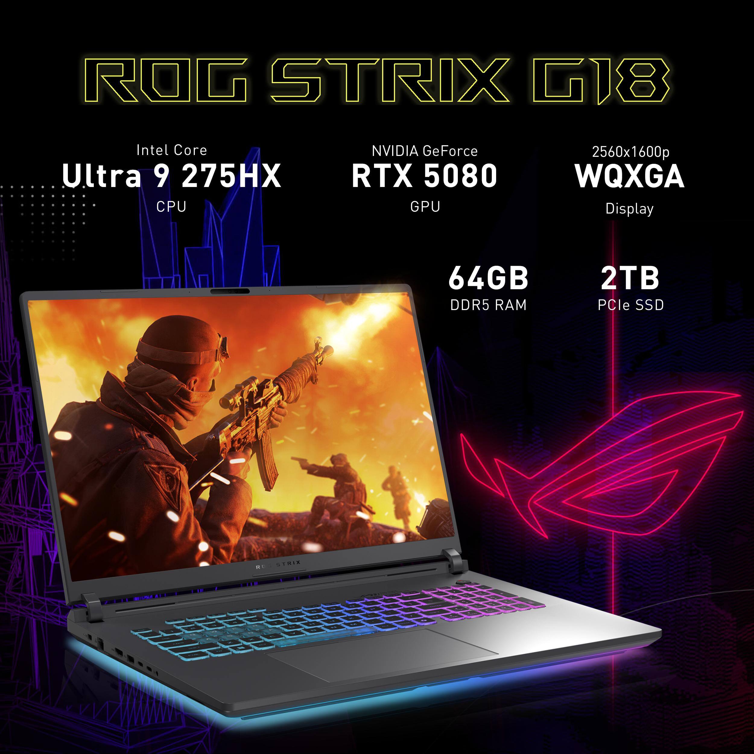 ROG STRIX G18  
Intel Core Ultra 9 275HX CPU  
NVIDIA GeForce RTX 5080 GPU  
2560x1600p WQXGA Display  
64GB DDR5 RAM  
2TB PCIe SSD