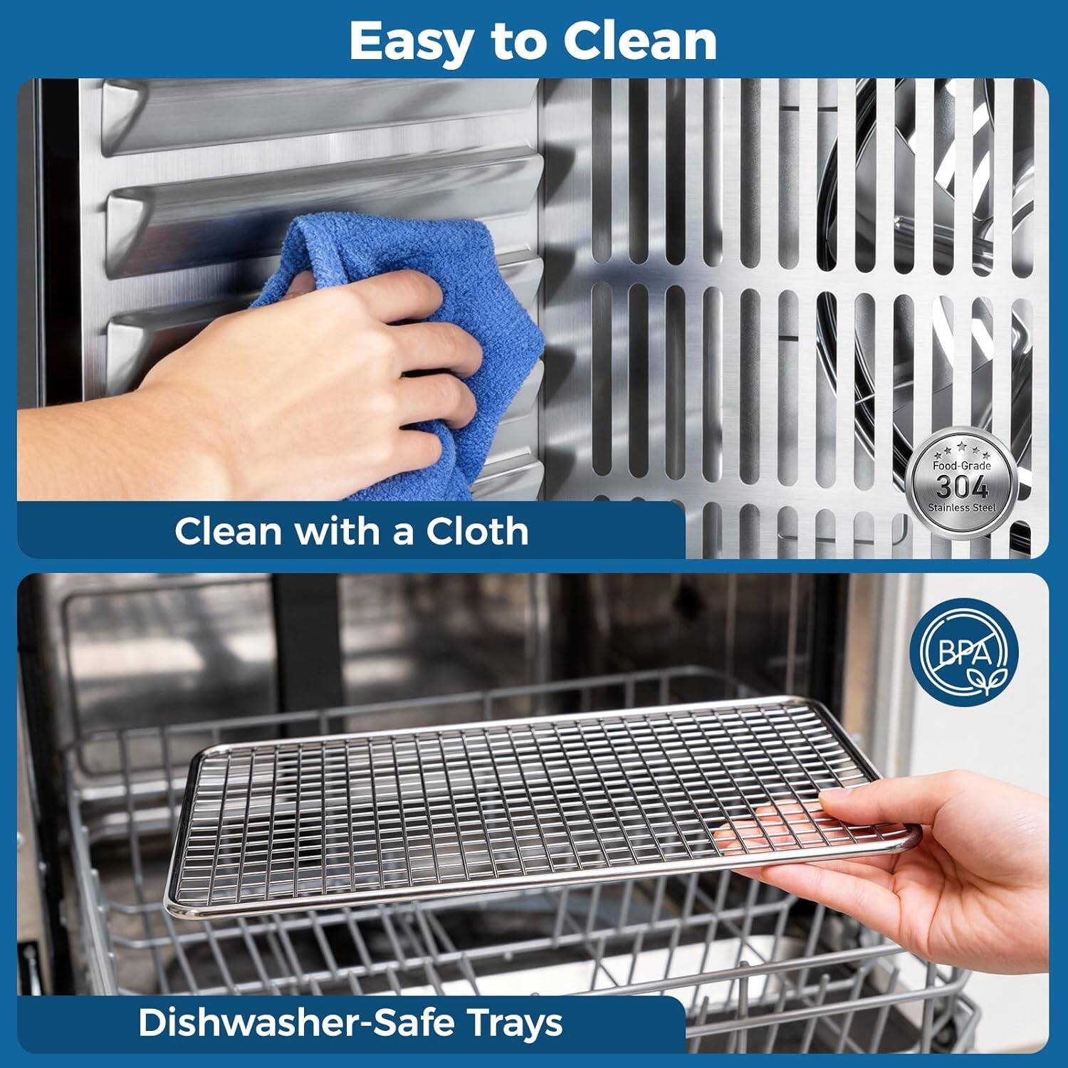 Easy to Clean  
Clean with a Cloth  
Food Grade 304 Stainless Steel  
BPA Free  
Dishwasher-Safe Trays