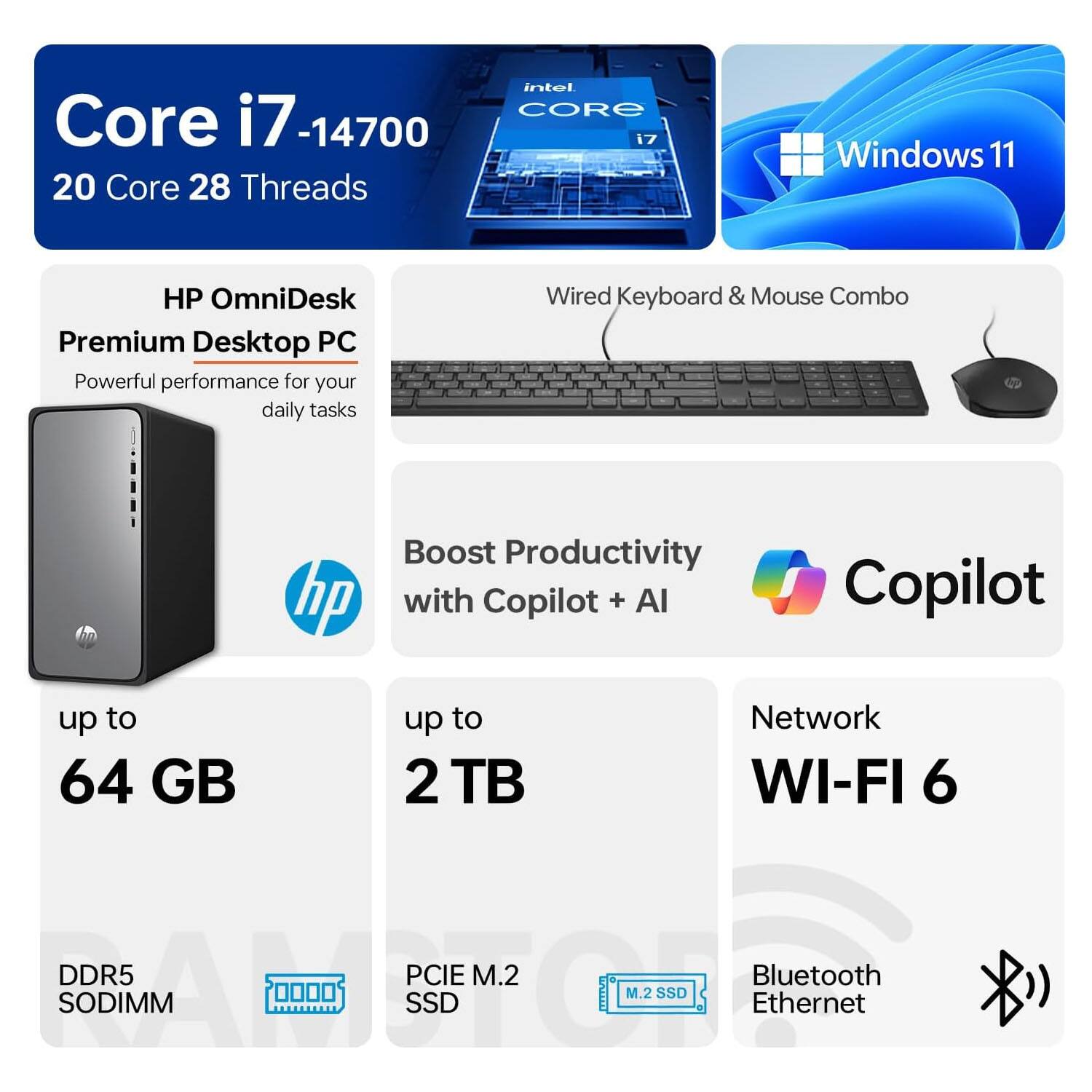 Intel Core i7-14700  
20 Core 28 Threads  
Windows 11  
HP OmniDesk Premium Desktop PC  
Powerful performance for your daily tasks  
Wired Keyboard & Mouse Combo  
Boost Productivity with Copilot + AI  
Up to 64 GB DDR5 SODIMM  
Up to 2 TB PCIe M.2 SSD  
Network: Wi-Fi 6, Bluetooth, Ethernet