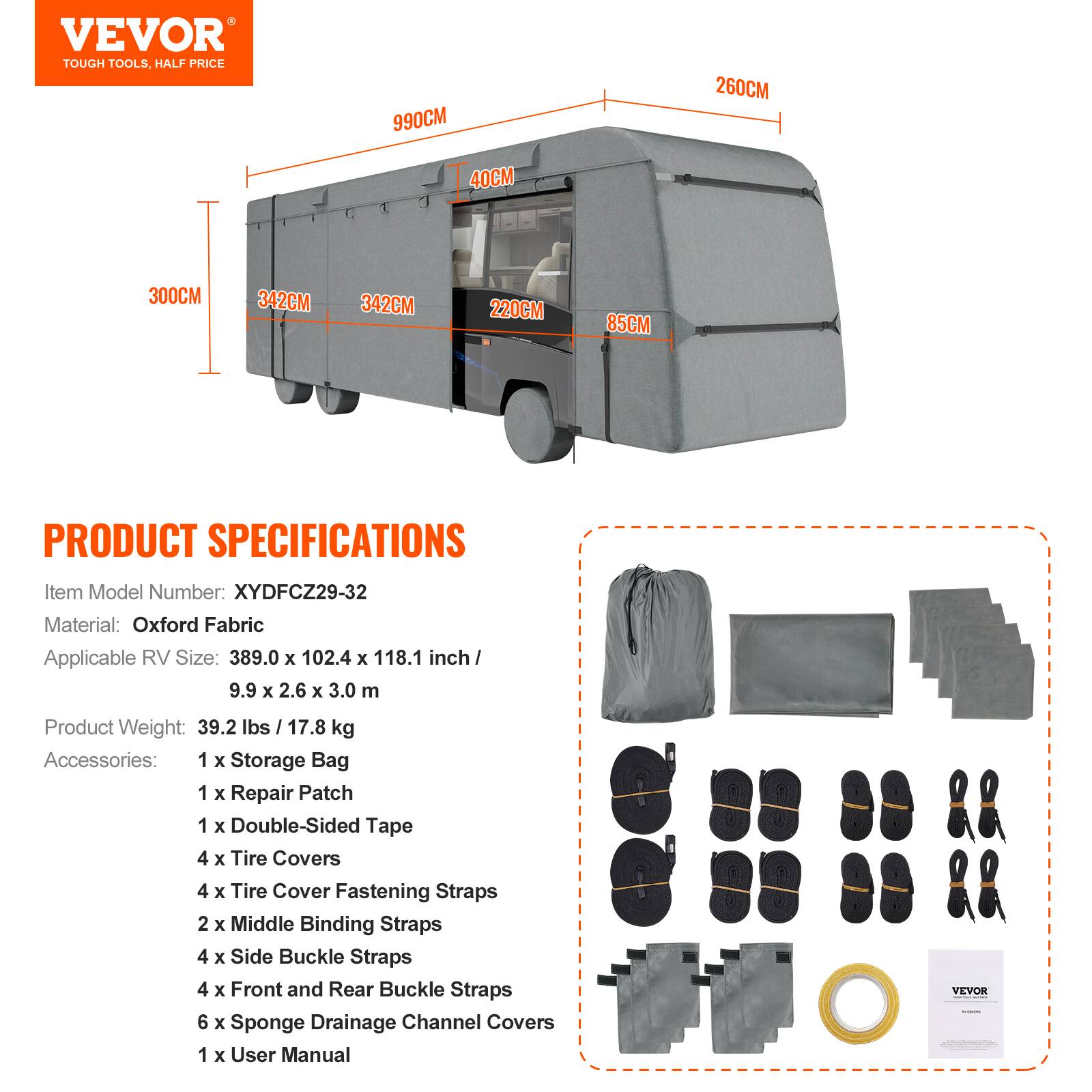VEVOR TOUGH TOOLS, HALF PRICE

990CM 260CM 40CM 300CM 342CM 342CM 220CM 85CM

PRODUCT SPECIFICATIONS

Item Model Number: XYDFCZ29-32  
Material: Oxford Fabric  
Applicable RV Size: 389.0 x 102.4 x 118.1 inch / 9.9 x 2.6 x 3.0 m  
Product Weight: 39.2 lbs / 17.8 kg  
Accessories:  
1 x Storage Bag  
1 x Repair Patch  
1 x Double-Sided Tape  
4 x Tire Covers  
4 x Tire Cover Fastening Straps  
2 x Middle Binding Straps  
4 x Side Buckle Straps  
4 x Front and Rear Buckle Straps  
6 x Sponge Drainage Channel Covers  
1 x User Manual