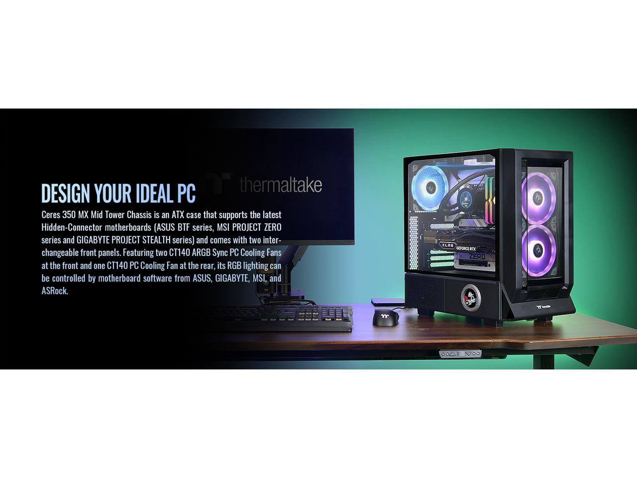thermaltake

DESIGN YOUR IDEAL PC

Ceres 350 MX Mid Tower Chassis is an ATX case that supports the latest Hidden-Connector motherboards (ASUS BTF series, MSI PROJECT ZERO series and GIGABYTE PROJECT STEALTH series) and comes with two interchangeable front panels. Featuring two CT140 ARGB Sync PC Cooling Fans at the front and one CT140 PC Cooling Fan at the rear, its RGB lighting can be controlled by motherboard software from ASUS, GIGABYTE, MSI, and ASRock.