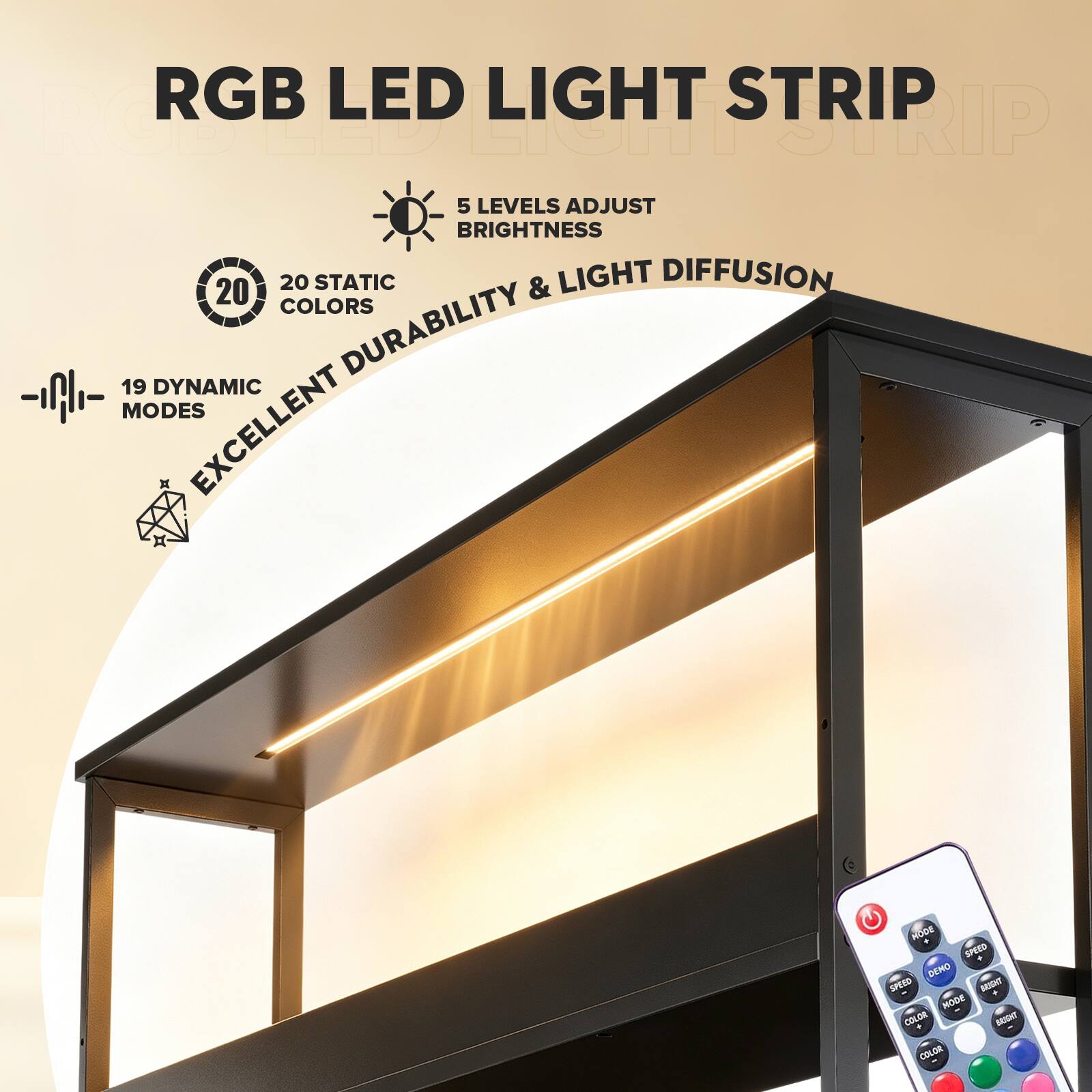 RGB LED LIGHT STRIP  
LED LIGHT STRIP  
5 LEVELS ADJUST BRIGHTNESS  
20 STATIC & LIGHT DIFFUSION COLORS  
19 DYNAMIC DURABILITY MODES  
EXCELLENT  
MODE SPEED DEMO SPEED  
BAUGHT + MODE COLOR BRIGHT COLOR