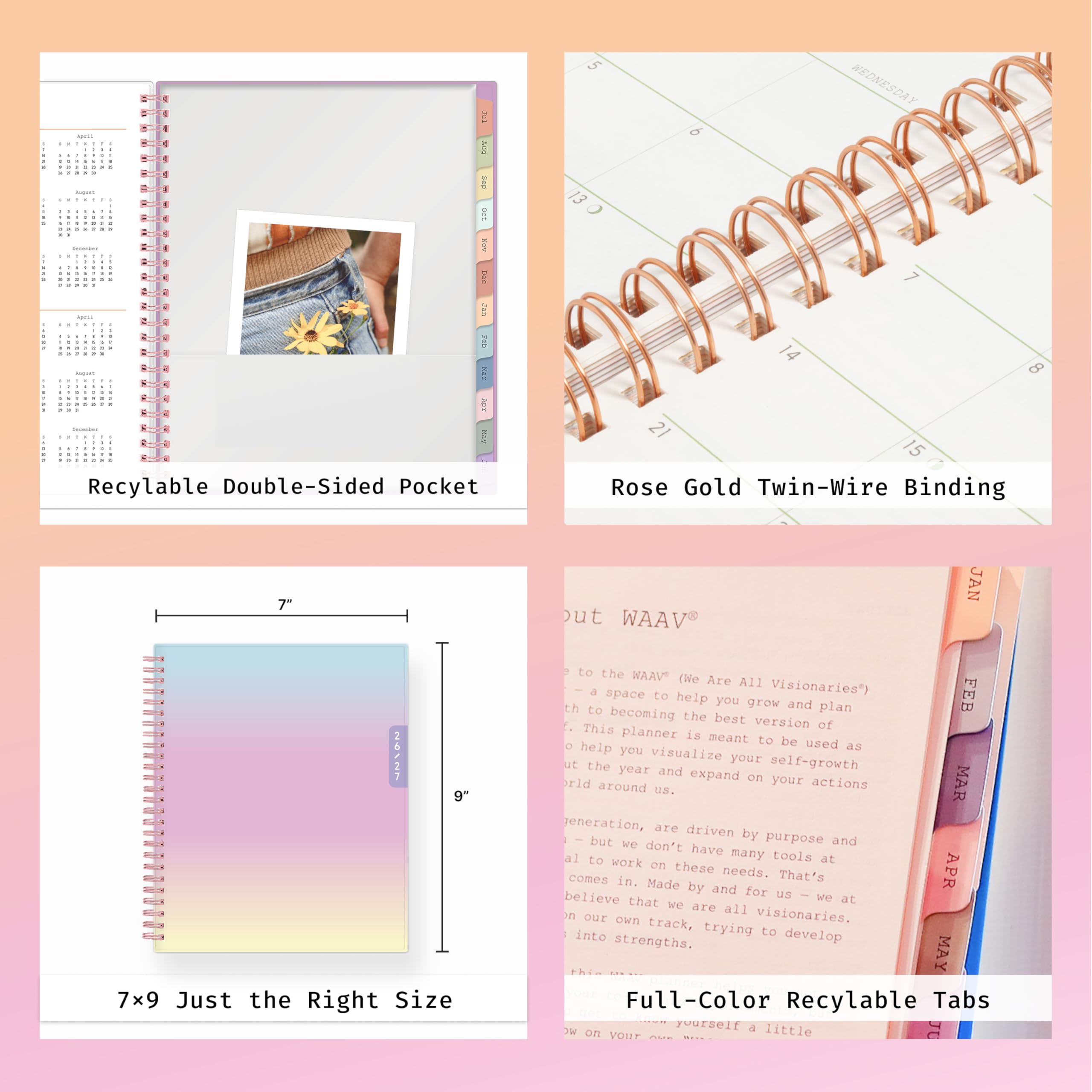 iPuk ... R 1 6 Aug 14 ... I - 1 a BOT - incention may a 1 . a - 285 Fab MY 3 MPF MAY Recyclable Double-Sided Pocket

5 WEDNESDAY 9 13 7 14 8 15 Rose Gold Twin-Wire Binding

7" 26/27 9" 7x9 Just the Right Size

JAN ut WAAV to the "VAAW (We Are All Visionaries) FEB help you grow and plan the best version of planner is meant to be used to help as you visualize your self-growth ut the year and expand on your actions MAR U.S. generation, are driven by purpose and have many tools at to work on these needs. That's comes in. Made by and for us believe that we are all on our own track, visionaries. into trying to develop strengths. MAY Full-Color Recyclable Tabs
