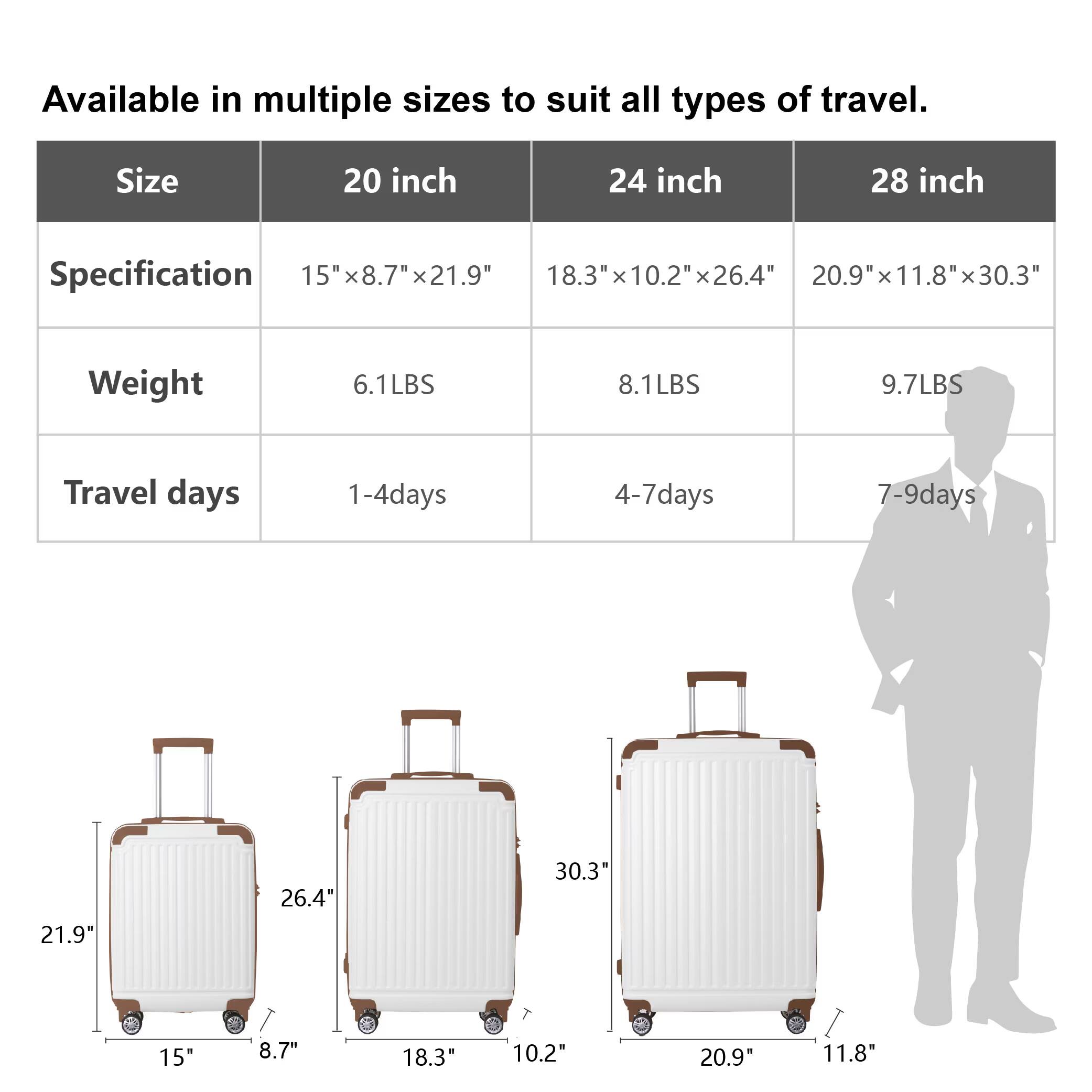 Available in multiple sizes to suit all types of travel.

| Size    | 20 inch       | 24 inch       | 28 inch       |
|---------|---------------|---------------|---------------|
| Specification | 15" x 8.7" x 21.9" | 18.3" x 10.2" x 26.4" | 20.9" x 11.8" x 30.3" |
| Weight  | 6.1LBS        | 8.1LBS        | 9.7LBS        |
| Travel days | 1-4 days     | 4-7 days     | 7-9 days     |

Dimensions:
- 20 inch: 15" x 8.7" x 21.9"
- 24 inch: 18.3" x 10.2" x 26.4"
- 28 inch: 20.9" x 11.8" x 30.3"