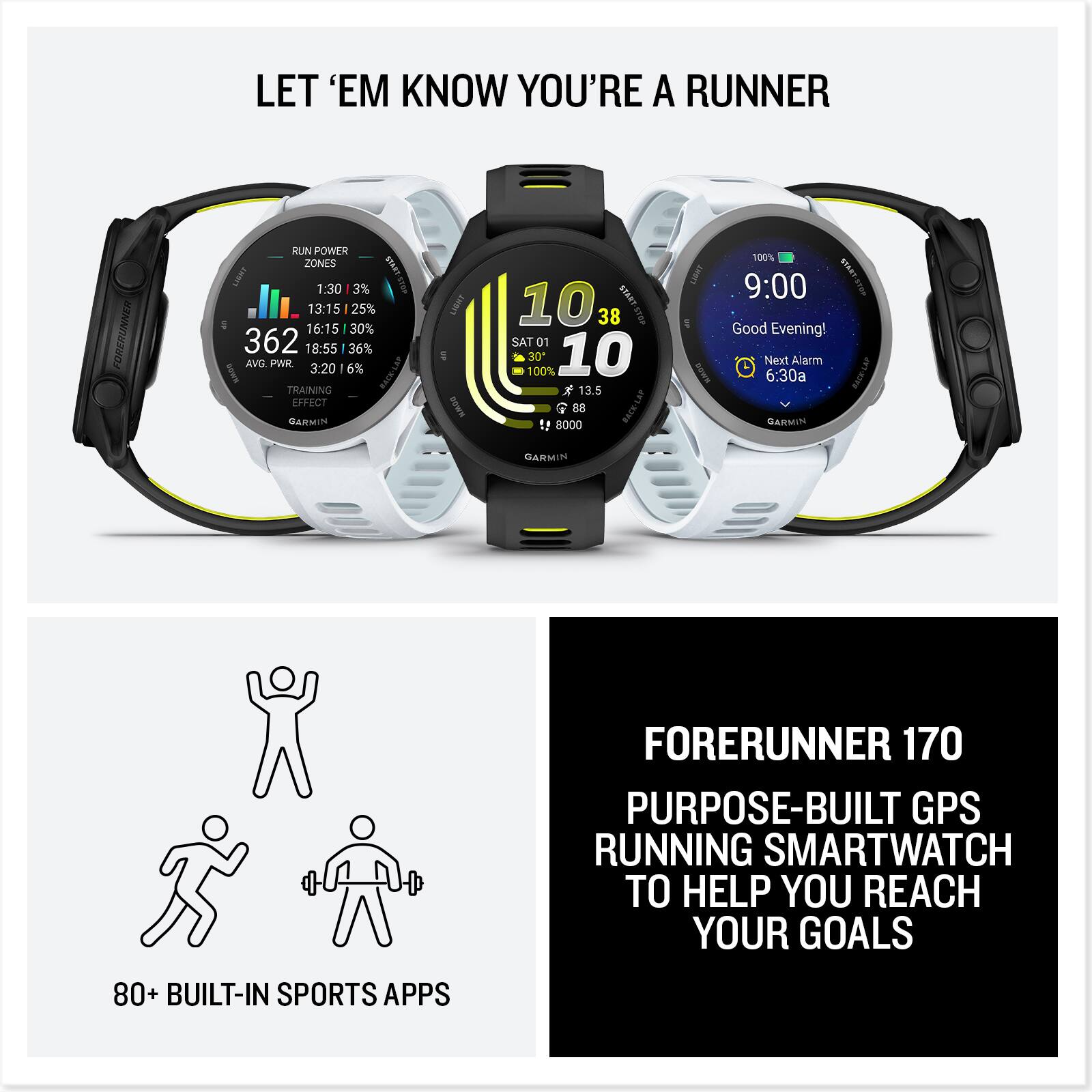 LET 'EM KNOW YOU'RE A RUNNER

FORERUNNER RUN POWER ZONES
1:30 3% 13:15 25% 16:15 30% 362 18:55 36% AVG PWR 3:20 6% RACKLAT TRAINING EFFECT

CARMIN ISNO O 10 STARO 38 SAT 01 100% 30 10 13.5 88 !! 8000 L BowN 100% BANT 9:00

Good Evening! Next Alarm 6:30a

GARMIN FORERUNNER 170 PURPOSE-BUILT GPS RUNNING SMARTWATCH TO HELP YOU REACH YOUR GOALS

80+ BUILT-IN SPORTS APPS