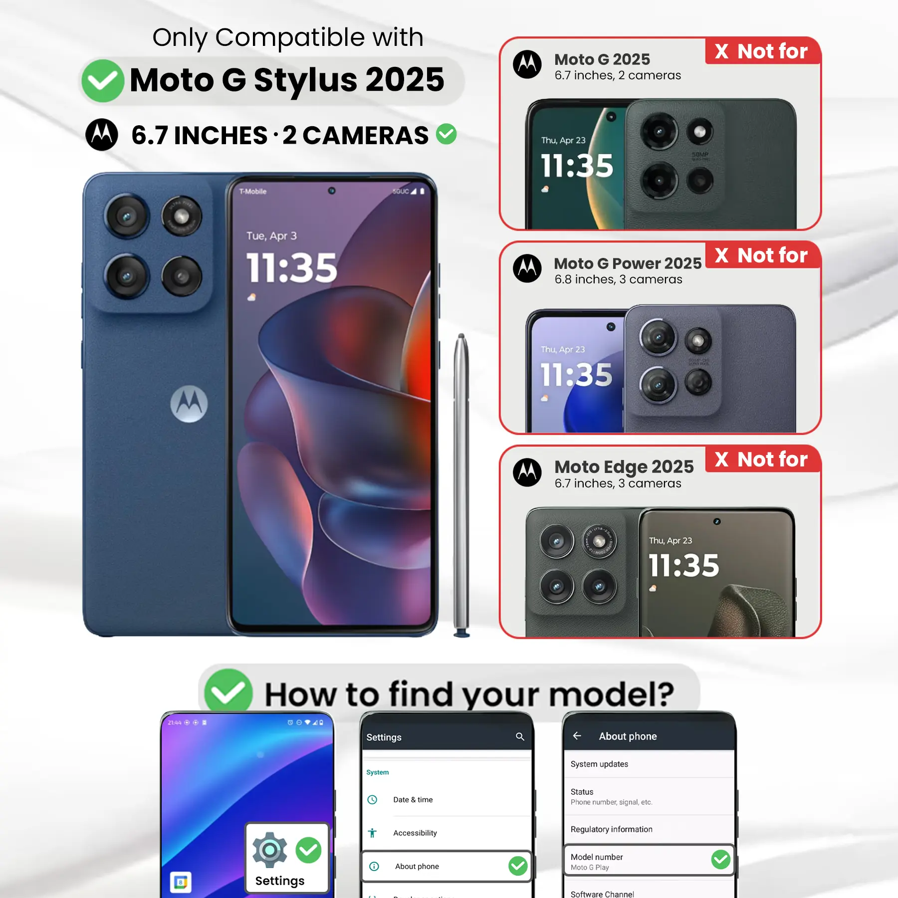 Only Compatible with Moto G Stylus 2025 6.7 INCHES 2 CAMERAS

Moto G 2025 6.7 inches, 2 cameras
X Not for Moto G Power 2025 6.8 inches, 3 cameras
X Not for Moto Edge 2025 6.7 inches, 3 cameras

How to find your model?
Settings
About phone
Model number