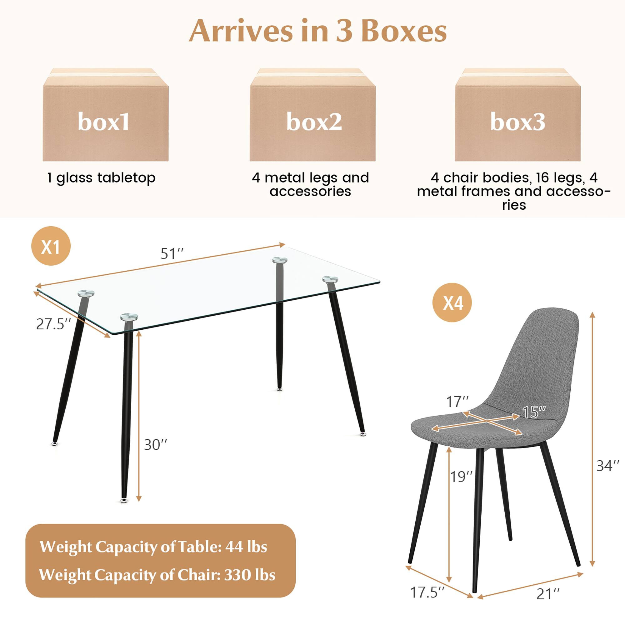 Arrives in 3 Boxes

box1: 1 glass tabletop

box2: 4 metal legs and accessories

box3: 4 chair bodies, 16 legs, 4 metal frames and accessories

Table Dimensions:
- Length: 51"
- Width: 27.5"
- Height: 30"

Chair Dimensions:
- Seat Height: 17.5"
- Seat Width: 17"
- Seat Depth: 15"
- Back Height: 34"
- Overall Height: 34"
- Leg Width: 21"

Weight Capacity:
- Table: 44 lbs
- Chair: 330 lbs