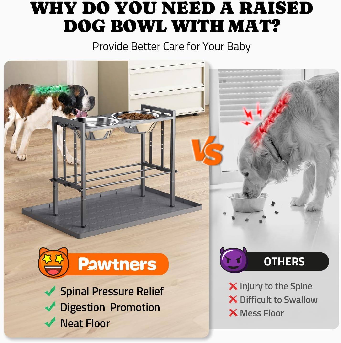 **WHY DO YOU NEED A RAISED DOG BOWL WITH MAT?**

Provide Better Care for Your Baby

**Pawtners**
- Spinal Pressure Relief
- Digestion Promotion
- Neat Floor

**OTHERS**
- Injury to the Spine
- Difficult to Swallow
- Mess Floor