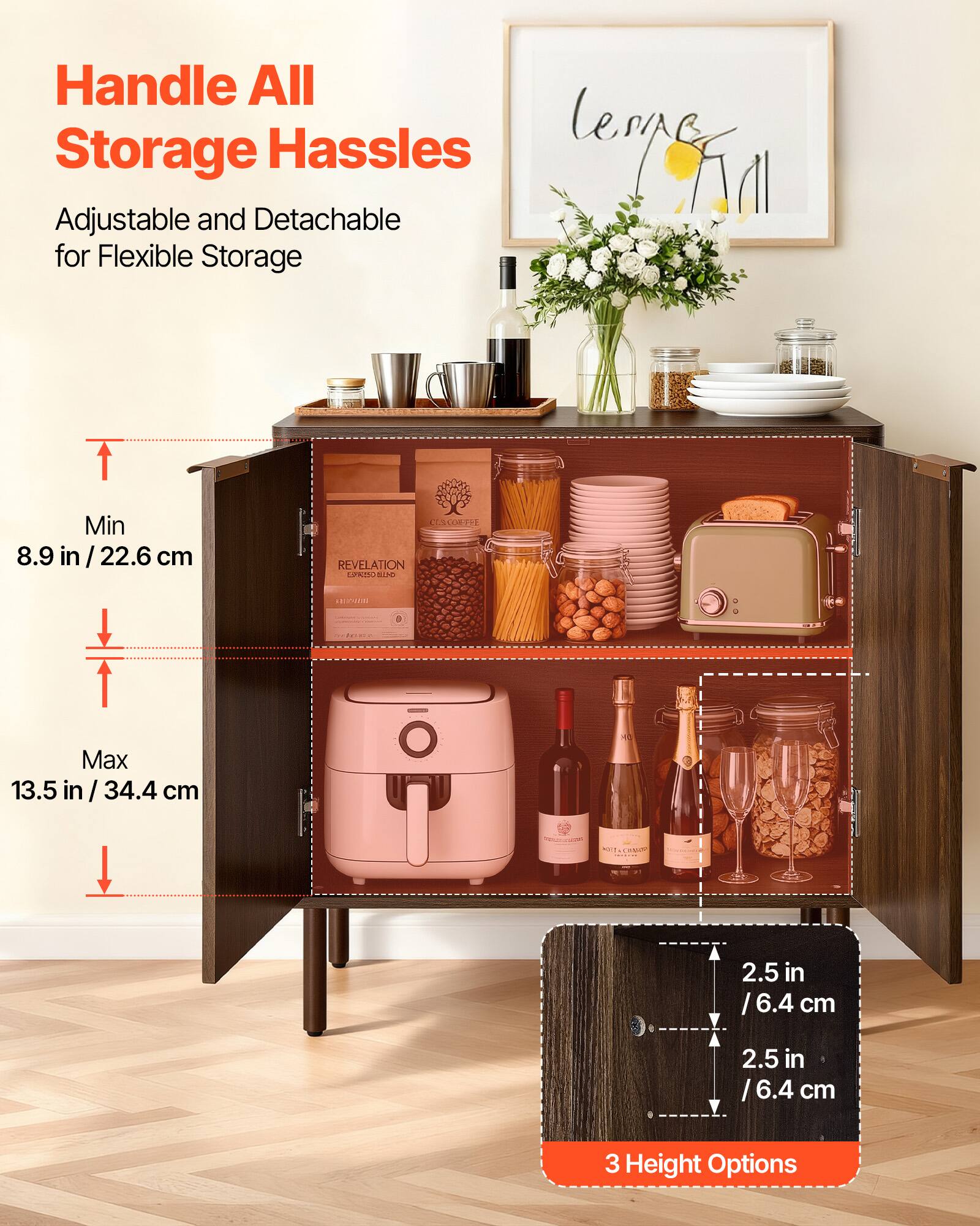 Handle All Storage Hassles

Adjustable and Detachable for Flexible Storage

Min 8.9 in / 22.6 cm

Max 13.5 in / 34.4 cm

2.5 in / 6.4 cm

2.5 in / 6.4 cm

3 Height Options