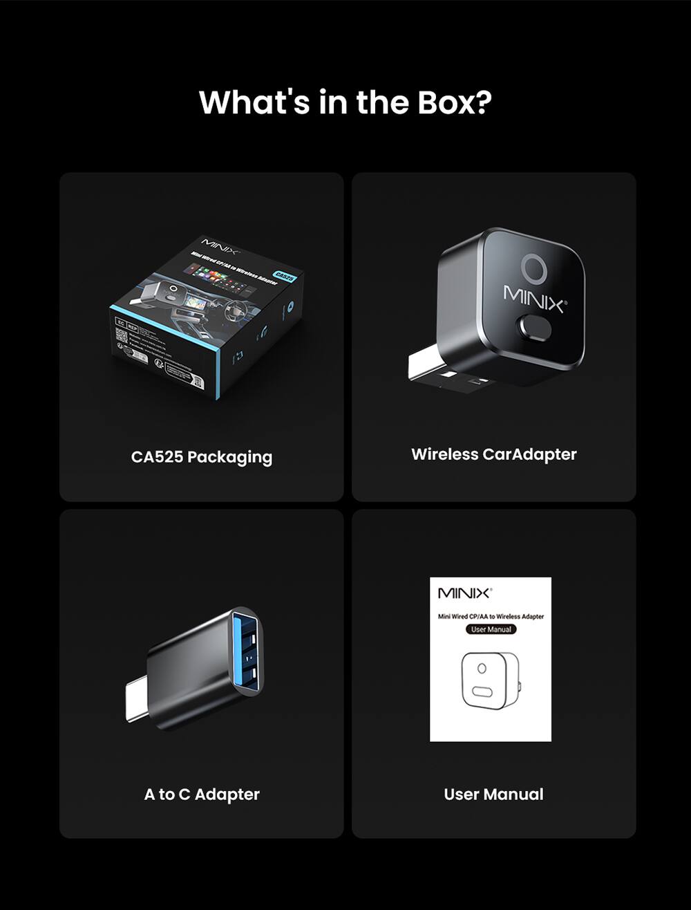 What's in the Box?  
MINIX M - Y mn - CASZS  
MINIX CA525 Packaging  
Wireless Car Adapter  
MINIX Mini Wired CPIAA - Wireless Adapter User Manual  
A to C Adapter  
User Manual