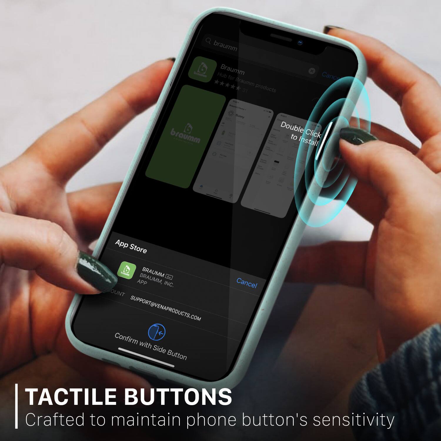 TACTILE BUTTONS
Crafted to maintain phone button's sensitivity

Braumm - App for Braumm 31 products
Double Click to Install
App Store
BRAUMM, BRAUMM E APP INC.
SUPPORT@VENAPRODUCTS.COM
Confirm with Side Button
Cancel