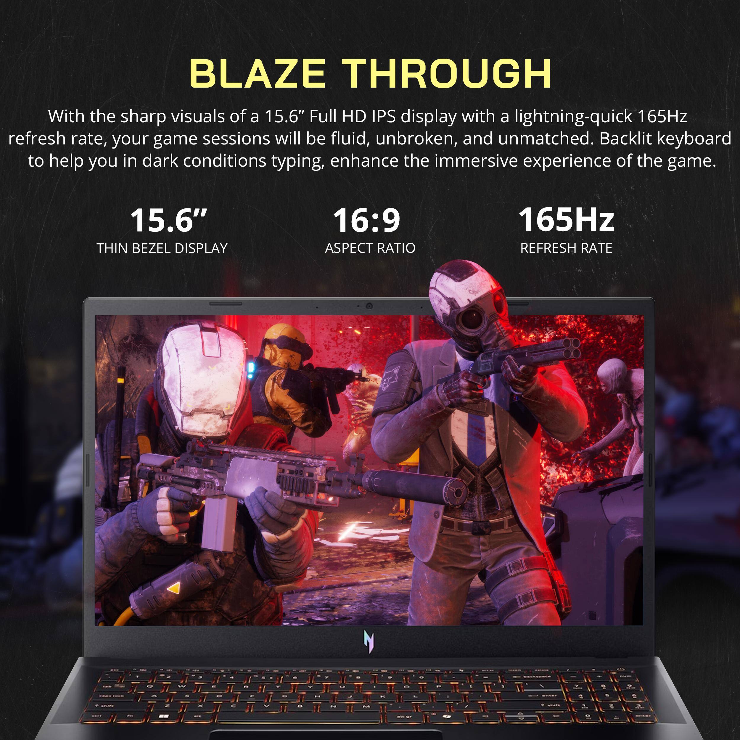 BLAZE THROUGH

With the sharp visuals of a 15.6" Full HD IPS display with a lightning-quick 165Hz refresh rate, your game sessions will be fluid, unbroken, and unmatched. Backlit keyboard to help you in dark conditions typing, enhance the immersive experience of the game.

15.6" THIN BEZEL DISPLAY
16:9 ASPECT RATIO
165Hz REFRESH RATE