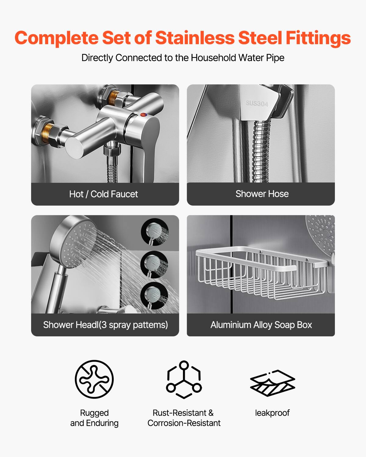 Complete Set of Stainless Steel Fittings  
Directly Connected to the Household Water Pipe  

- Hot / Cold Faucet  
- Shower Hose  
- Shower Head (3 spray patterns)  
- Aluminium Alloy Soap Box  

Rugged and Enduring  
Rust-Resistant & Corrosion-Resistant  
leakproof