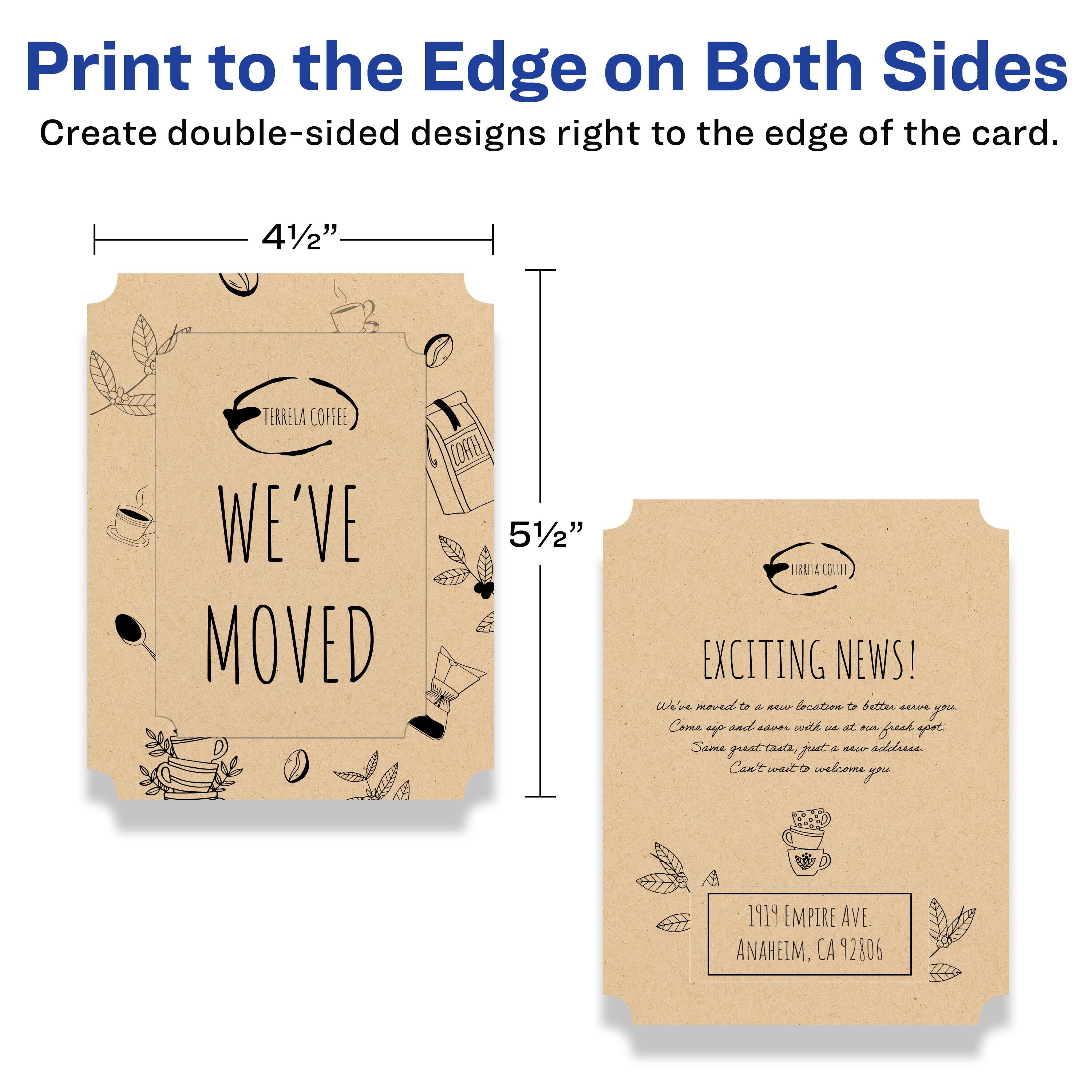 Print to the Edge on Both Sides  
Create double-sided designs right to the edge of the card.

4½"  
TERRELA COFFEE  
WE'VE MOVED

5½"  
EXCITING NEWS!  
We've moved to a new location to better serve you.  
Come and enjoy the same great coffee at a new fresh spot.  
Same great coffee, just a new address.  
Can't wait to welcome you.

1919 EMPIRE AVE.  
ANAHEIM, CA 92806