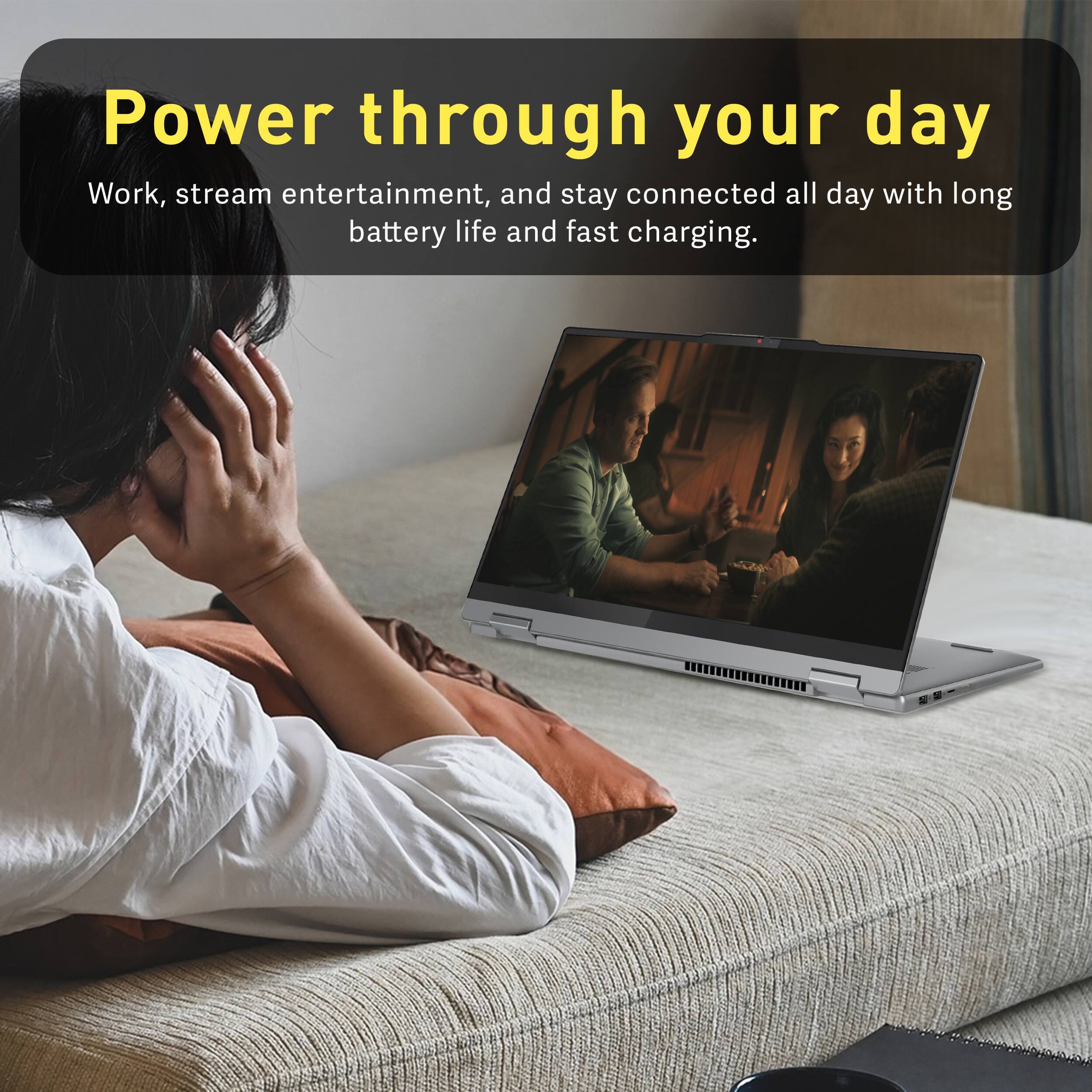 Power through your day  
Work, stream entertainment, and stay connected all day with long battery life and fast charging.